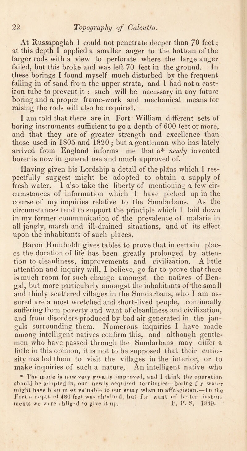 At Russapaglah 1 could not penetrate deeper than JO feet; at this depth I applied a smaller auger to the bottom of the larger rods with a view to perforate where the large auger failed, but this broke and was left 70 feet in the ground. In these borings I found myself much disturbed by the frequent falling in of sand from the upper strata, and 1 had not a cast- iron tube to prevent it : such will be necessary in any future boring and a proper frame-work and mechanical means for raising the rods will also be required. I am told that there are in Fort William different sets of boring instruments sufficient to go a depth of 600 f eet or more, and that they are of greater strength and excellence than those used in 1805 and 1820 ; but a gentleman who has lately arrived from England informs me that a* newly invented borer is now in general use and much approved of. Having given his Lordship a detail of the pldns which I res- pectfully suggest might be adopted to obtain a supply of fresh water. 1 also take the liberty of mentioning a few cir- cumstances of information which 1 have picked up in the course of my inquiries relative to the Sundarbans. As the circumstances tend to support the principle which 1 laid down in my former communication of the prevalence of malaria in all jangly, marsh and ill-drained situations, and of its effect upon the inhabitants of such places. Baron Humboldt gives tables to prove that in certain plac- es the duration of life has been greatly prolonged by atten- tion to cleanliness, improvements and civilization. A little attention and inquiry will, I believe, go far to prove that there is much room for such change amongst the natives of Ben- gal, but more particularly amongst the inhabitants of the small and thinly scattered villages in the Sundarbans, who I am as- sured are a most wretched and short-lived people, continually suffering from poverty and want of cleanliness and civilization, and from disorders produced by bad air generated in the jan- gals surrounding them. Numerous inquiries I have made among intelligent natives confirm this, and although gentle- men who have passed through the Sundarbans may differ a little in this opinion, it is not to be supposed that their curio- sity has led them to visit the villages in the interior, or to make inquiries of such a nature, An intelligent native who * Thfi mode is now very grpatly improved, and I think the operation should he adopted in, our newly acquired territories—boring f r wa'pr (might have b en m »st valuable to our army when in affna^istan. — In the Fort h depth of 480 feet was obtained, but f >r want of better instru- ments we wire oblig'd to give it up. F. P. S. 1849.