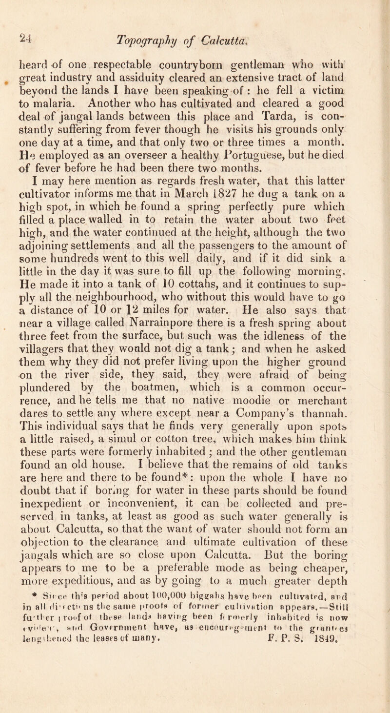 beard of one respectable countryborn gentleman who with great industry and assiduity cleared an extensive tract of land beyond the lands I have been speaking of : he fell a victim to malaria. Another who has cultivated and cleared a good deal of jangal lands between this place and Tarda, is con- stantly suffering from fever though he visits his grounds only one day at a time, and that only two or three times a month. He employed as an overseer a healthy Portuguese, but he died of fever before he had been there two months. I may here mention as regards fresh water, that this latter cultivator informs me that in March 1827 he dug a tank on a high spot, in which he found a spring perfectly pure which filled a place walled in to retain the water about two feet high, and the water continued at the height, although the two adjoining settlements and all the passengers to the amount of some hundreds went to this well daily, and if it did sink a little in the day it was sure to fill up the following morning. He made it into a tank of 10 cottahs, and it continues to sup- ply all the neighbourhood, who without this would have to go a distance of 10 or ]2 miles for water. He also says that near a village called Narrainpore there is a fresh spring about th ree feet from the surface, but such was the idleness of the villagers that they would not dig a tank; and when he asked them why they did not prefer living upon the higher ground on the river side, they said, they were afraid of being plundered by the boatmen, which is a common occur- rence, and he tells me that no native moodie or merchant dares to settle any where except near a Company’s thannah. This individual says that he finds very generally upon spots a little raised, a simul or cotton tree, which makes him think these parts were formerly inhabited ; and the other gentleman found an old house. I believe that the remains of old tanks are here and there to be found*': upon the whole I have no doubt that if bormg for water in these parts should be found inexpedient or inconvenient, it can be collected and pre- served in tanks, at least as good as such water generally is about Calcutta, so that the want of water should not form an objection to the clearance and ultimate cultivation of these jangals which are so close upon Calcutta. But the boring appears to me to be a preferable mode as being cheaper, more expeditious, and as by going to a much greater depth * Sir ce th’9 period about 100,000 biggahs hove been cultivated, and in all di1 * ct'1 ns the same proofs of former cultivation appears. — Still furtl er | roof ot these lands having been f< rmerly inhubited is now i-vbiev, arid Government have, as encoun-gfMuent to the granges lengthened the leases of many, F. P. S. 1849.