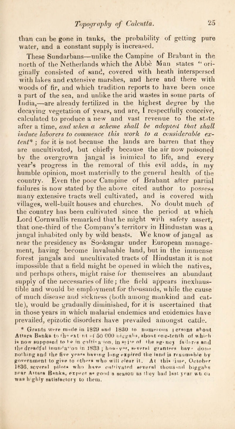 than can be gone in tanks, the probability of getting pure water, and a constant supply is increased. These Sundarbans—unlike the Campine of Brabant in the north of the Netherlands which the Abbe Man states “ori- ginally consisted of sand, covered with heath interspersed with lakes and extensive marshes, and here and there with woods of fir, and which tradition reports to have been once a part of the sea, and unlike the arid wastes in some parts of India,—are already fertilized in the highest degree by the decaying vegetation of years, and are, I respectfully conceive, calculated to produce a new and vast revenue to the state after a time, and when a scheme shall be adopted that shall induce laborers to commence this work to a considerable ex- tent* ; for it is not because the lands are barren that they are uncultivated, but chiefly because the air now poisoned bv the overgrown jangal is inimical to life, and every year’s progress in the removal of this evil adds, in my humble opinion, most materially to the general health of the country. Even the poor Campine of Brabant after partial failures is now stated by the above cited author to possess many extensive tracts well cultivated, and is covered with villages, well-built houses and churches. No doubt much of the country has been cultivated since the period at which Lord Cornwallis remarked that he might with safety assert, that one-third of the Company’s territory in Hindustan was a jangal inhabited only by wild beasts. We know of jangal as near the presidency as Sooksagar under European manage- ment, having become invaluable land, but in the immense forest jangals and uncultivated tracts of Hindustan it is not impossible that a field might be opened in which the natives, and perhaps others, might raise for themselves an abundant supply of the necessaries of life ; the field appears inexhaus- tible and would be employment for thousands, while the cause of much disease and sickness (both among mankind and cat- tle), would be gradually diminished, for it is ascertained that in those years in which malarial endemics and eDidemics have prevailed, epizotic disorders have prevailed amongst cattle. * Grants were made in 1829 and 1830 to numeious | ergons about Attara Banka to th° ext nt <d 50 000 nivalis, about one-tenth of w hi'-h is now supposed to t <? in colti* a 'on, in s; ife of the »g- noy failures and the dreadful inun^a,;on in 1833 ; bow^ v°r, several grantees havj done nothing end the five years having lung expired the lend is resumable by government to give to others who will elear it. At this ime, October 1836, several pilots who have cultivated several thoussnd biggahs near A»tara Banka, expect pond a season as they had last year wn cu was highly satisfactory to them.