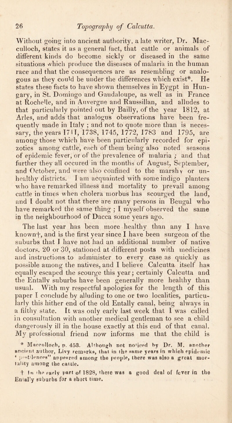 Without going into ancient authority, a late writer, Dr. Mac- culloch, states it as a general fact, that cattle or animals of different kinds do become sickly or diseased in the same situations which produce the diseases of malaria in the human race and that the consequences are as resembling or analo- gous as they could be under the differences which exist*. He states these facts to have shown themselves in Eygpt in Hun- gary, in St. Domingo and Gaudaloupe, as well as in France at Rochelle, and in Auvergne and Raussillan, and alludes to that particularly pointed out by Badly, of the year 1812, at Arles, and adds that analogus observations have been fre- quently made in Italy ; and not to quote more than is neces- sary, the years 17 i I, 1738, 1745, 1772, 1783 and 1795, are among those which have been particularly recorded for epi- zotics among cattle, each of them being also noted seasons of epidemic fever, or of the prevalence of malaria ; and that further they all oecured in the months of August, September, and October, and were also confined to the marshy or un- healthy districts. I am acquainted with some indigo planters who have remarked illness and mortality to prevail among cattle in times when cholera morbus has scourged the land, and 1 doubt not that there are many persons in Bengal who have remarked the same thing ; I myself observed the same in the neighbourhood of Dacca some years ago. The last year has been more healthy than any I have knownT, and is the first year since I have been surgeon of the suburbs that 1 have not had an additional number of native doctors. 20 or 30, stationed at different posts with medicines and instructions to administer to every case as quickly as possible among the natives, and I believe Calcutta itself has equally escaped the scourge this year; certainly Calcutta and the Entallv suburbs have been generally more healthy than usual. With my respectful apologies for the length of this paper I conclude by alluding to one or two localities, particu- larly this hither end of the old Entally canal, being always in a filthy state. It was only early last week that I was called in consultation with another medical gentleman to see a child dangerously ill in the house exactly at this end of that canal. My professional friend now informs me that the child is * Maccollocb, p. 453. Although not no'iced by Dr. M. another ancient author, Livy remarks, that in the same years in which epidemic i pestilences” appeared among the people, there was also a great mor- tality among the cattle. t !n the early part of 1828, there was a good deal of fever in the Eniaby suburbs fur a short time.