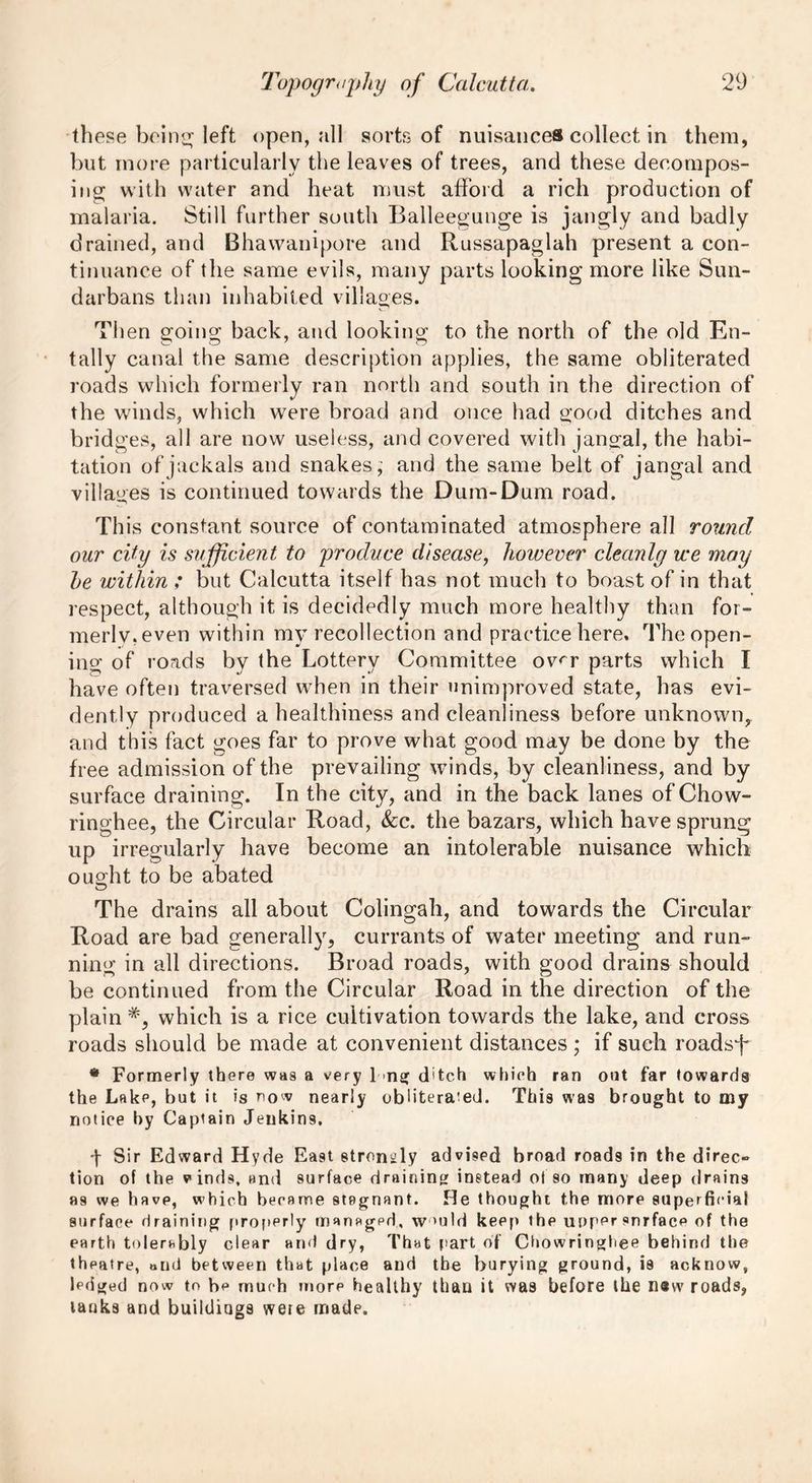 these being left open, all sorts of nuisances collect in them, but more particularly the leaves of trees, and these decompos- ing with water and heat must afford a rich production of malaria. Still further south Balleegunge is jangly and badly drained, and Bhawanipore and Russapaglah present a con- tinuance of the same evils, many parts looking more like Sun- darbans than inhabited villages. Then going back, and looking to the north of the old En- tally canal the same description applies, the same obliterated roads which formerly ran north and south in the direction of the winds, which were broad and once had good ditches and bridges, all are now useless, and covered with jangal, the habi- tation of jackals and snakes; and the same belt of jangal and villages is continued towards the Dum-Dum road. This constant source of contaminated atmosphere all round our city is sufficient to produce disease, however cleanly we may he within ; but Calcutta itself has not much to boast of in that respect, although it is decidedly much more healthy than for- merly, even within my recollection and practice here. The open- ing of roads by the Lottery Committee ov<~r parts which I have often traversed when in their unimproved state, has evi- dently produced a healthiness and cleanliness before unknown, and this fact goes far to prove what good may be done by the free admission of the prevailing winds, by cleanliness, and by surface draining. In the city, and in the back lanes of Chow- ringhee, the Circular Road, See. the bazars, which have sprung up irregularly have become an intolerable nuisance which ought to be abated The drains all about Colingah, and towards the Circular Road are bad generally, currants of water meeting and run- ning in all directions. Broad roads, with good drains should be continued from the Circular Road in the direction of the plain which is a rice cultivation towards the lake, and cross roads should be made at convenient distances ; if such roadsf * Formerly there was a very 1 >ng d'tch which ran out far towards the Lake, but it is now nearly obliterated. This was brought to my notice by Captain Jeukin9. ■\ Sir Edward Hyde East strongly advised broad roads in the direc» tion of the vinds, and surface draining instead of so many deep drains as we have, which became stagnant. He thought the more superficial surface draining properly mansgpd, wmld keep the upper snrface of the earth tolerably clear and dry, That part of Chowringhee behind the theatre, oiui between that place and the burying ground, is acknow, Icdged now to be much more healthy than it was before the new roads, tauks and buildings wete made.