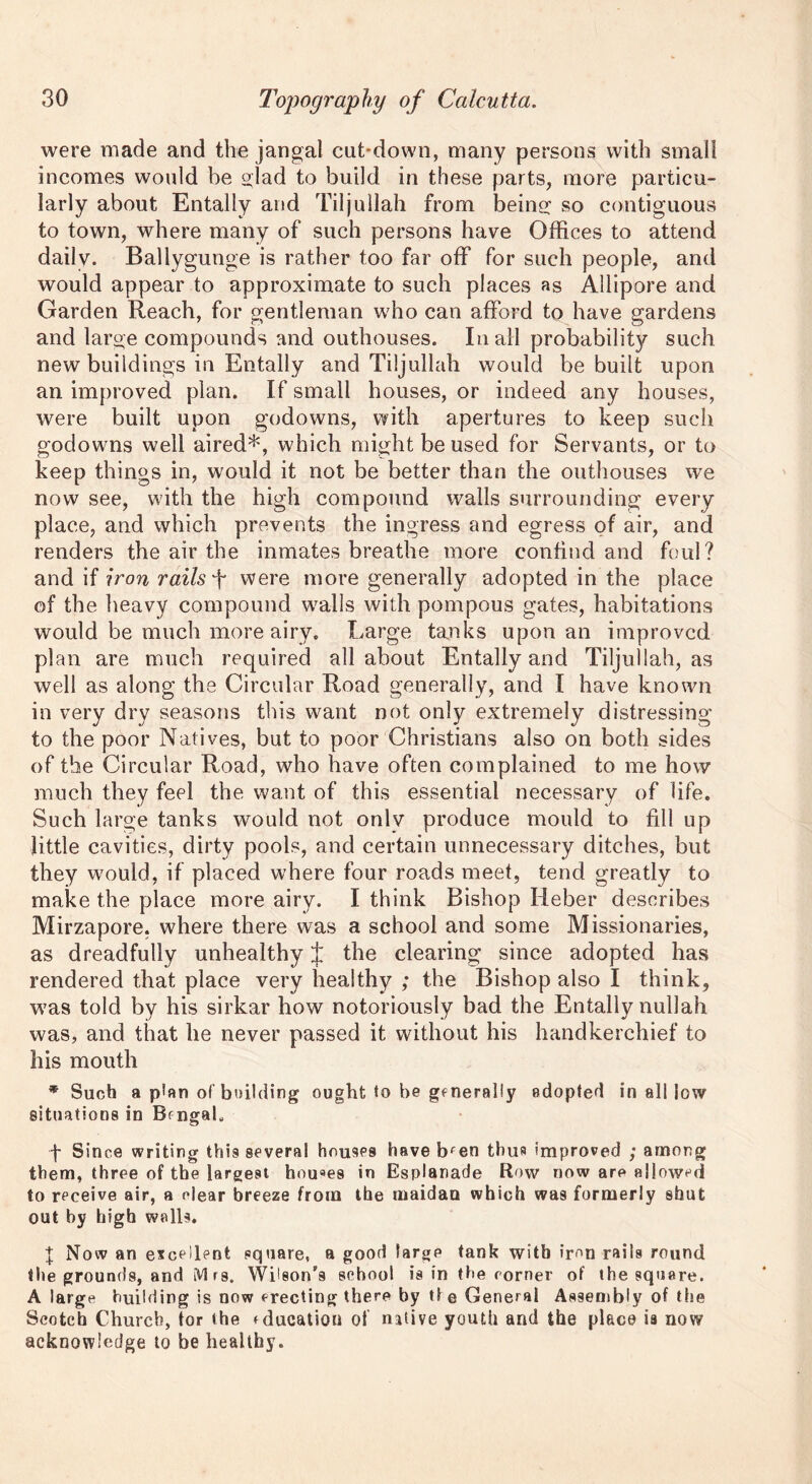 were made and the jangal cut-down, many persons with small incomes would be glad to build in these parts, more particu- larly about Entally and Tiljullah from being: so contiguous to town, where many of such persons have Offices to attend daily. Ballygunge is rather too far off for such people, and would appear to approximate to such places as Allipore and Garden Reach, for gentleman who can afford to have gardens and large compounds and outhouses. In all probability such new buildings in Entally and Tiljullah would be built upon an improved plan. If small houses, or indeed any houses, were built upon godowns, with apertures to keep such goclowns well aired*, which might be used for Servants, or to keep things in, would it not be better than the outhouses we now see, with the high compound walls surrounding every place, and which prevents the ingress and egress of air, and renders the air the inmates breathe more confind and foul? and if iron rails were more generally adopted in the place of the heavy compound walls with pompous gates, habitations would be much more airy. Large tanks upon an improved plan are much required all about Entally and Tiljullah, as well as along the Circular Road generally, and I have known in very dry seasons this want not only extremely distressing to the poor Natives, but to poor Christians also on both sides of the Circular Road, who have often complained to me how much they feel the want of this essential necessary of life. Such large tanks would not onlv produce mould to fill up little cavities, dirty pools, and certain unnecessary ditches, but they would, if placed where four roads meet, tend greatly to make the place more airy. I think Bishop Heber describes Mirzapore, where there was a school and some Missionaries, as dreadfully unhealthy £ the clearing since adopted has rendered that place very healthy ; the Bishop also I think, was told by his sirkar how notoriously bad the Entally nullah was, and that he never passed it without his handkerchief to his mouth * Such a p*an of building ought to be gfnerally adopted in all low situations in Bengal, f Since writing this several houses have bfen thus improved ; among them, three of the largest houaes in Esplanade Row now are allowed to receive air, a clear breeze from the maidan which was formerly shut out by high walls. | Now an excellent square, a good largp tank with iron rails round the grounds, and Mrs. Wilson’s school is in the corner of the square. A large building is now erecting there by tt e General Assembly of the Scotch Church, tor the rducatiou of native youth and the place ia now acknowledge to be healthy.