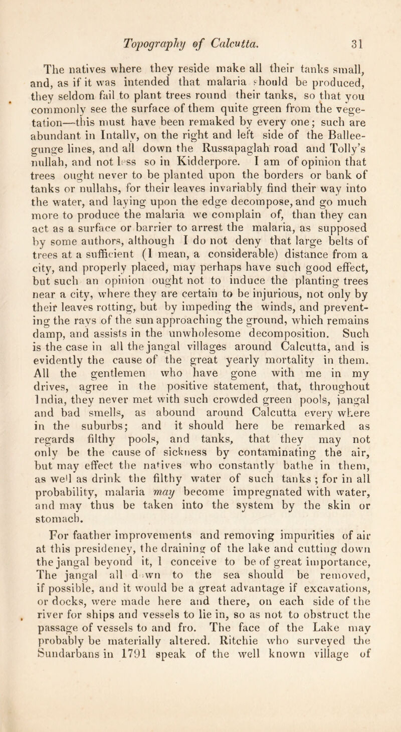 The natives where they reside make all their tanks small, and, as if it was intended that malaria should be produced, they seldom fail to plant trees round their tanks, so that you commonly see the surface of them quite green from the vege- tation—this must have been remaked by every one; such are abundant in Intallv, on the right and left side of the Bailee- gunge lines, and all down the Russapaglah road and Tolly’s nullah, and not less so in Kidderpore. I am of opinion that trees ought never to be planted upon the borders or bank of tanks or nullahs, for their leaves invariably find their way into the water, and laying upon the edge decompose, and go much more to produce the malaria we complain of, than they can act as a surface or barrier to arrest the malaria, as supposed by some authors, although I do not deny that large belts of trees at a sufficient (1 mean, a considerable) distance from a city, and properly placed, may perhaps have such good effect, but such an opinion ought not to induce the planting trees near a city, where they are certain to be injurious, not only by their leaves rotting, but by impeding the winds, and prevent- ing the ravs of the sun approaching the ground, which remains damp, and assists in the unwholesome decomposition. Such is the case in all the jangal villages around Calcutta, and is evidently the cause of the great yearly mortality in them. All the gentlemen who have gone with me in my drives, agree in the positive statement, that, throughout India, they never met with such crowded green pools, jangal and bad smells, as abound around Calcutta every where in the suburbs; and it should here be remarked as regards filthy pools, and tanks, that they may not only be the cause of sickness by contaminating the air, but may effect the natives who constantly bathe in them, as wed as drink the filthy water of such tanks ; for in all probability, malaria may become impregnated with water, and may thus be taken into the system by the skin or stomach. For faather improvements and removing impurities of air at this presidency, the draining of the lake and cutting down the jangal beyond it, 1 conceive to be of great importance, The jangal all dawn to the sea should be removed, if possible, and it would be a great advantage if excavations, or docks, were made here and there, on each side of the river for ships and vessels to lie in, so as not to obstruct the passage of vessels to and fro. The face of the Lake may probably be materially altered. Ritchie who surveyed the Sundarbans in 1791 speak of the well known village of