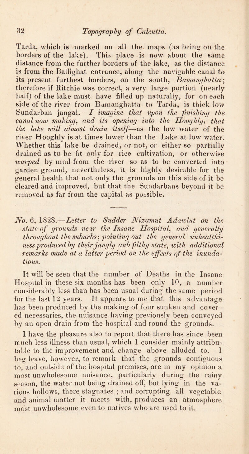 Tarda, which is marked on all the. maps (as being on the borders of the lake). This place is now about the same distance from the further borders of the lake, as the distance is from the Ballighat entrance, along the navigable canal to its present furthest borders, on the south, JBamanghatta; therefore if Ritchie was correct, a very large portion (nearly half) of the lake must have filled up naturally, for on each side of the river from Bamanghatta to Tarda, is thick low Sundarban jangal. I imagine that upon the finishing the canal now mailing, and its opening into the Hooghly, that the lake will almost drain itself—as the low water of the river Hooghly is at times lower than the Lake at low water. Whether this lake be drained, or not, or either so partially drained as to be fit only for rice cultivation, or otherwise tvarped by mud from the river so as to be converted into garden ground, nevertheless, it is highly desirable for the general health that not only the grounds on this side of it be cleared and improved, but that the Sundarbans beyond it be removed as far from the capital as possible. JYo. 6, 1828.—Letter to Sudder Nizamut Adawlut on the state of grounds new the Insane Hospital, aud generally throughout the suburbs', pointing out the general unhealthi- ness produced by their jangly anb filthy state, with additional remarks made at a latter period on the effects of the inunda- tions. It will be seen that the number of Deaths in the Insane Hospital in these six months has been only 10, a number considerably less than has been usual daring the same period for the last 12 years. It appears to me that this advantage has been produced by the making of four sunken and cover- ed necessaries, the nuisance having previously been conveyed by an open drain from the hospital and round the grounds. I have the pleasure also to report that there has since been much less illness than usual, which 1 consider mainly attribu- table to the improvement and change above alluded to. 1 beg leave, however, to remark that the grounds contiguous to, and outside of the hospital premises, are in my opinion a most unwholesome nuisance, particularly during the rainy season, the water not being drained off, but lying in the va- rious hollows, there stagnates ; and corrupting all vegetable and animal matter it meets with, produces an atmosphere most unwholesome even to natives who are used to it.