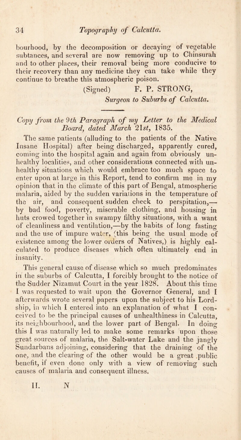 bourhood, by the decomposition or decaying of vegetable subtances, and several are now removing up to Chinsurah and to other places, their removal being more conducive to their recovery than any medicine they can take while they continue to breathe this atmospheric poison. (Signed) F. P. STRONG, Surgeon to Suburbs of Calcutta. Copy from the 9th Paragraph of my Letter to the Medical Board, dated March 21 st} 1835. The same patients (alluding to the patients of the Native Insane Hospital) after being discharged, apparently cured, coming into the hospital again and again from obviously un- healthy localities, and other considerations connected with un- healthy situations which would embrace too much space to enter upon at large in this Report, tend to confirm me in my opinion that in the climate of this part of Bengal, atmospheric malaria, aided by the sudden variations in the temperature of the air, and consequent sudden check to perspitation,— by bad food, poverty, miserable clothing, and housing in huts crowed together in swampy filthy situations, with a want of cleanliness and ventilation,—by the habits of long fasting and the use of impure water, (this being the usual mode of existence among the lower orders of Natives,) is highly cal- culated to produce diseases which often ultimately end in insanity. This general cause of disease which so much predominates in the suburbs of Calcutta, I forcibly brought to the notice of the Sudder Nizamut Court in the year 1828. About this time I was requested to wait upon the Governor General, and I afterwards wrote several papers upon the subject to his Lord- ship, in which I entered into an explanation of what I con- ceived to be. the principal causes of unhealthiness in Calcutta, its neighbourhood, and the lower part of Bengal. In doing this I was naturally led to make some remarks upon those great sources of malaria, the Salt-water Lake and the jangly Sundarbans adjoining, considering that the draining of the one, and the clearing of the other would be a great .public benefit, if even done only with a view of removing such causes of malaria and consequent illness. II. N