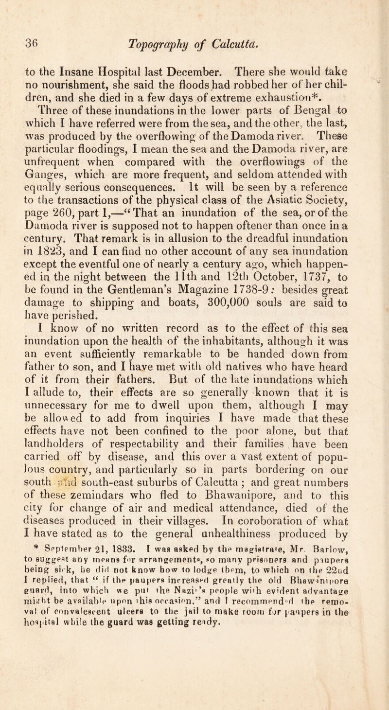 to the Insane Hospital last December. There she would take no nourishment, she said the floods.had robbed her other chil- dren, and she died in a few days of extreme exhaustion*. Three of these inundations in the lower parts of Bengal to which I have referred were from the sea, and the other, the last, was produced by the overflowing of the Damoda river. These particular floodings, I mean the sea and the Damoda river, are unfrequent when compared with the overflowings of the Ganges, which are more frequent, and seldom attended with equally serious consequences. It will be seen by a reference to the transactions of the physical class of the Asiatic Society, page 260, part 1,—i( That an inundation of the sea, or of the Damoda river is supposed not to happen oftener than once in a century. That remark is in allusion to the dreadful inundation in 1823, and I can find no other account of any sea inundation except the eventful one of nearly a century ago, which happen- ed in the night between the 11th and 12th October, 1737, to be found in the Gentleman’s Magazine 1738-9: besides great damage to shipping and boats, 300,000 souls are said to have perished. I know of no written record as to the effect of this sea inundation upon the health of the inhabitants, although it was an event sufficiently remarkable to be handed down from father to son, and I have met with old natives who have heard of it from their fathers. But of the late inundations which I allude to, their effects are so generally known that it is unnecessary for me to dwell upon them, although I may be allowed to add from inquiries I have made that these effects have not been confined to the poor alone, but that landholders of respectability and their families have been carried off by disease, and this over a vast extent of popu- lous country, and particularly so in parts bordering on our south tfhd south-east suburbs of Calcutta ; and great numbers of these zemindars who fled to Bhawanipore, and to this city for change of air and medical attendance, died of the diseases produced in their villages. In coroboration of what I have stated as to the general unhealthiness produced by * September 2l, 1833. I was asked by the magistrate, Mr. Barlow, to suggest any means for arrangements, so many prisoners and paupers being si< k, he did not know bow to lodge them, to which on the 22nd I replied, that “ if the paupers increased greatly the old Bhawanipore guard, into which we put the Nazi'’s people with evident advantage mi^ht be available upon this occasion.” and I recommend'd the remo- val of convalescent ulcers to the jail to make room for paupers in the hospital while the guard wa9 getting ready.