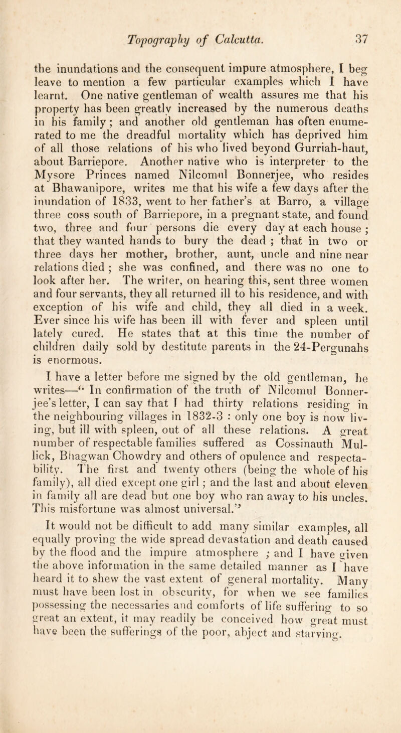 the inundations and the consequent impure atmosphere, I beg leave to mention a few particular examples which I have learnt. One native gentleman of wealth assures me that his property has been greatly increased by the numerous deaths in his family ; and another old gentleman has often enume- rated to me the dreadful mortality which has deprived him of all those relations of his who lived beyond Gurriah-haut, about Barriepore. Another native who is interpreter to the Mysore Princes named Nilcomul Bonnerjee, who resides at Bhawanipore, writes me that his wife a few days after the inundation of 1833, went to her father’s at Barro, a village three coss south of Barriepore, in a pregnant state, and found two, three and four persons die every day at each house ; that they wanted hands to bury the dead ; that in two or three days her mother, brother, aunt, uncle and nine near relations died ; she was confined, and there was no one to look after her. The writer, on hearing this, sent three women and four servants, they all returned ill to his residence, and with exception of his wife and child, they all died in a week. Ever since his wife has been ill with fever and spleen until lately cured. He states that at this time the number of children daily sold by destitute parents in the 24-Pergunahs is enormous. I have a letter before me signed by the old gentleman, he writes—*• In confirmation of the truth of Nilcomul Bonner- jee’s letter, I can say that I had thirty relations residing in the neighbouring villages in 1832-3 : only one boy is now liv- ing, but ill with spleen, out of all these relations. A great number of respectable families suffered as Cossinauth Mul- lick, Bitagwan Chowdry and others of opulence and respecta- bility. The first and twenty others (being the whole of his family), all died except one girl ; and the last and about eleven in family all are dead but one boy who ran away to his uncles. This misfortune was almost universal.’5 It would not be difficult to add many similar examples, all equally proving the wide spread devastation and death caused by the flood and the impure atmosphere ; and I have given the above information in the same detailed manner as I have heard it to shew the vast extent of general mortality. Many must have been lost in obscurity, for when we see families possessing the necessaries and comforts of life suffering to so great an extent, it may readily be conceived how great must have been the sufferings of the poor, abject and starving.