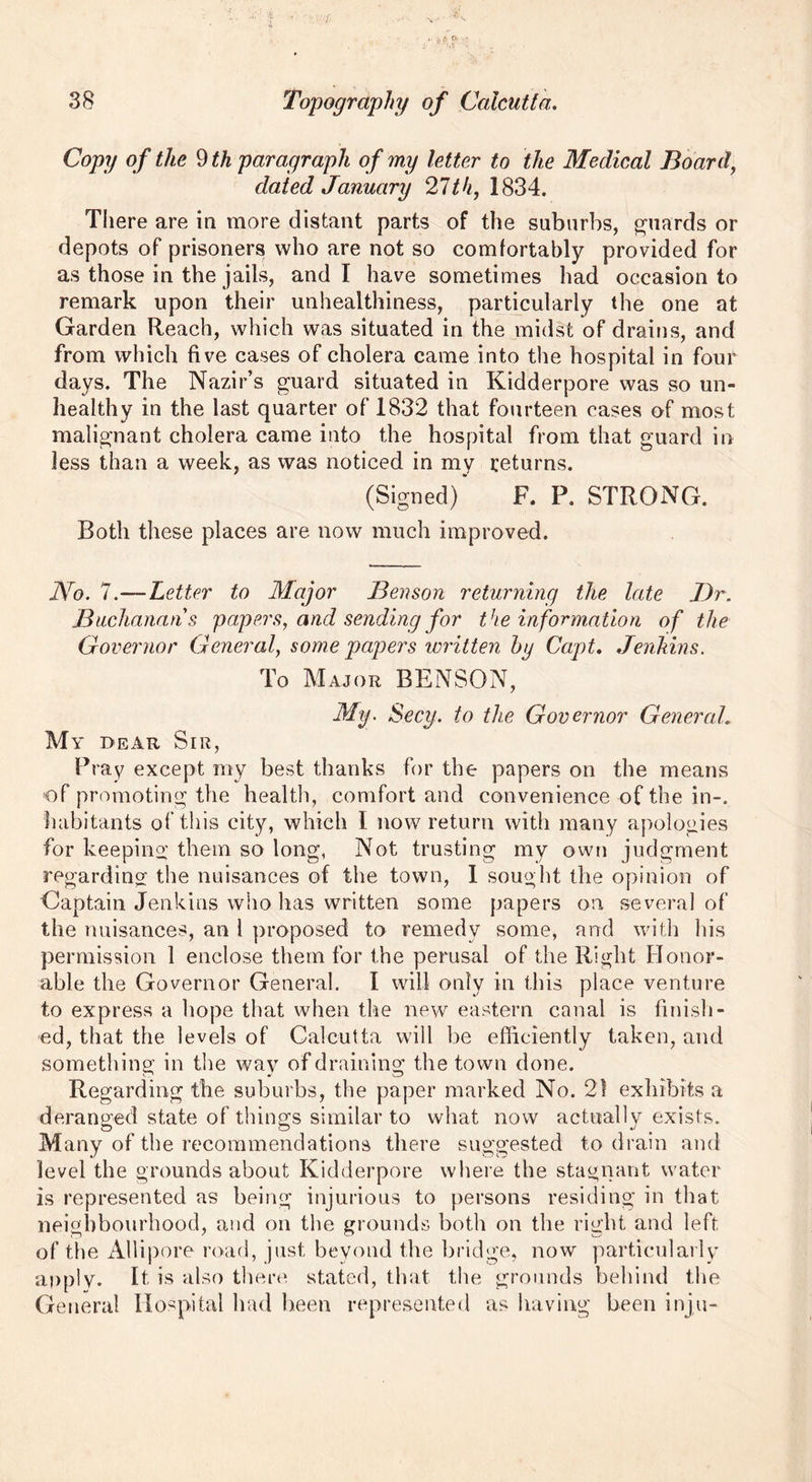 Copy of the 9 th paragraph of my letter to the Medical Board, dated January 27th, 1834. There are in more distant parts of the suburbs, guards or depots of prisoners who are not so comfortably provided for as those in the jails, and I have sometimes had occasion to remark upon their unhealthiness, particularly the one at Garden Reach, which was situated in the midst of drains, and from which five cases of cholera came into the hospital in four days. The Nazir’s guard situated in Kidderpore was so un- healthy in the last quarter of 1832 that fourteen cases of most malignant cholera came into the hospital from that guard in less than a week, as was noticed in my returns. (Signed)' F. P. STRONG. Both these places are now much improved. No. 7.—Letter to Major Benson returning the late Dr. Buchanans papers, and sending for the information of the Governor General, some papers written by Capt. Jenkins. To Major BENSON, My. Secy, to the Governor General. My dear Sir, Pi ay except my best thanks for the papers on the means of promoting the health, comfort and convenience of the in-, habitants of this city, which I now return with many apologies for keeping them so long, Not trusting my own judgment regarding the nuisances of the town, 1 sought the opinion of Captain Jenkins who lias written some papers on several of the nuisances, an 1 proposed to remedy some, and with his permission 1 enclose them for the perusal of the Right Honor- able the Governor General. I will only in this place venture to express a hope that when the new eastern canal is finish- ed, that the levels of Calcutta will be efficiently taken, and something in the way of draining the town done. Regarding the suburbs, the paper marked No. 21 exhibits a deranged state of things similar to what now actually exists. Many of the recommendations there suggested to drain and level the grounds about Kidderpore where the stagnant water is represented as being injurious to persons residing in that neighbourhood, and on the grounds both on the right and left of the Allipore road, just beyond the bridge, now particularly apply. It is also there, stated, that the grounds behind the General Hospital had been represented as having been inju-