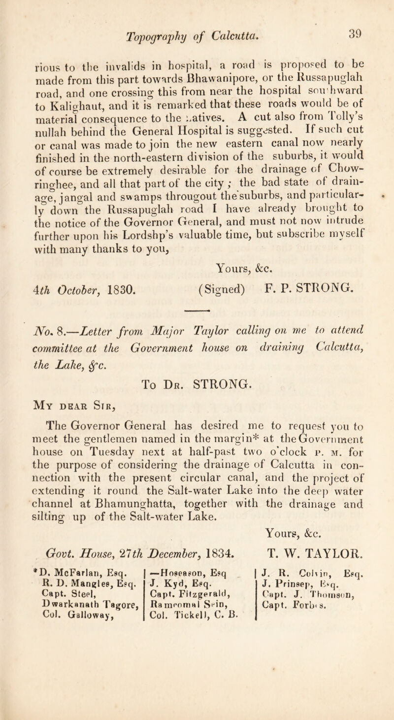 rious to the invalids in hospital, a road is proposed to be made from this part towards Bhawanipore, or the Russapuglah road, and one crossing this from near the hospital sou hward to Kali ghaut, and it is remarked that these roads would be of material consequence to the natives. A cut also from l oily s nullah behind the General Hospital is suggested. If such cut or canal was made to join the new eastern canal now nearly finished in the north-eastern division of the suburbs, it would of course be extremely desirable for the drainage of Chow- ringhee, and all that part of the city ; the bad state of drain- age, jangal and swamps througout the suburbs, and particular- ly down the Russapuglah road I have already brought to the notice of the Governor General, and must not now intrude further upon his Lordshp’s valuable time, but subscribe myself with many thanks to you, Yours, &c. 4th October, 1830. (Signed) F. P. STRONG. No. 8.—Letter from Major Taylor calling on me to attend committee at the Government house on draining Calcutta, the Lake, Spc. To Dr. STRONG. My dear Sir, The Governor General has desired me to request you to meet the gentlemen named in the margin* at the Government house on Tuesday next at half-past two o'clock p. m. for the purpose of considering the drainage of Calcutta in con- nection with the present circular canal, and the project of extending it round the Salt-water Lake into the deep water channel at Bhamunghatta, together with the drainage and silting up of the Salt-water Lake. Yours, &c. Govt. House, 27th December, 1834. *D. McFarlan, Esq. R. D. Mangles, E«q. Capt. Steel, Dwarkanath Tagore, Col. Galloway, —Hoseaeon, Esq J. Kyd, Eeq. Capt. Fitzgerald, Ra meoma 1 S‘Jin, Col. Ticket I, C. 13. T. W. TAYLOR. J. R. Col\ in, Esq. J. Prinsep, Esq. Capt. J. Thomson, Capt. Forb< s.