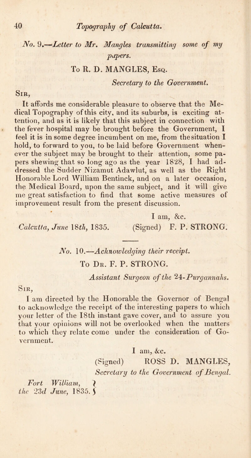 No. 9.—Letter to Mr. Mangles transmitting some of my papers. To R. D. MANGLES, Esq. Secretary to the Government. Sir, It affords me considerable pleasure to observe that the Me- dical Topography of this city, and its suburbs, is exciting at- tention, and as it is likely that this subject in connection with the fever hospital may be brought before the Government, I feel it is in some degree incumbent on me, from the situation I hold, to forward to you, to be laid before Government when- ever the subject may be brought to their attention, some pa- pers shewing that so long ago as the year 1828, I had ad- dressed the Sudder Nizamut Adawlut, as well as the Right Honorable Lord William Bentinck, and on a later occasion, the Medical Board, upon the same subject, and it will give me great satisfaction to find that some active measures of improvement result from the present discussion. » P X I am, &c. Calcutta, June 18^7/, 1835. (Signed) F. P. STRONG. No. 10.--Acknowledging their receipt. To Dr. F. P. STRONG. Assistant Surgeon of the 24-Purgannahs. Sir, I am directed by the Honorable the Governor of Bengal to acknowledge the receipt of the interesting papers to which your letter of the 18th instant gave cover, and to assure you that your opinions will not be overlooked when the matters to which they relate come under the consideration of Go- vernment. I am, &c. (Signed) ROSS D. Mx\NGLES, Secretary to the Government of Bengal. Fort WiUiam, } the 23d June, 1835.5