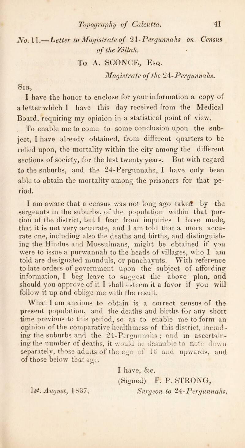 jV0.ll,—Letter to Magistrate of 2A-Pergunnahs on Census of the Zillah. To A. SCONCE, Esq. Mag istrate of the 24-Pergunnahs. Sir, I have the honor to enclose for your information a copy of a letter which I have this day received from the Medical Board, requiring my opinion in a statistical point of view. To enable me to come to some conclusion upon the sub- ject, I have already obtained, from different quarters to be relied upon, the mortality within the city among the different sections of society, for the last twenty years. But with regard to the suburbs, and the 24-Pergunnahs, I have only been able to obtain the mortality among the prisoners for that pe- riod. I am aware that a census was not long ago takeft by the sergeants in the suburbs, of the population within that por-* tion of the district, but I fear from inquiries I have made, that it is not very accurate, and I am told that a more accu- rate one, including also the deaths and births, and distinguish^ ing the Hindus and Mussulmans, might be obtained if you were to issue a purwannah to the heads of villages, who I am told are designated munduls, or punchayuts. With reference to late orders of government upon the subject of affording information, I beg leave to suggest the above plan, and should you approve of it I shall esteem it a favor if you will follow it up and oblige me with the result. What I am anxious to obtain is a correct census of the present population, and the deaths and births for any short time previous to this period, so as to enable me to form art opinion of the comparative healthiness of this district, includ- ing the suburbs and the 24-Pergunnahs ; and in ascertain- ing the number of deaths, it would be desirable to note down separately, those adults of the age of 16 and upwards, and of those below that age. I have, &c. (Signed) F. P. STRONG, Surgeon to 24-Pergunnahs. 1 st. August, 1837.