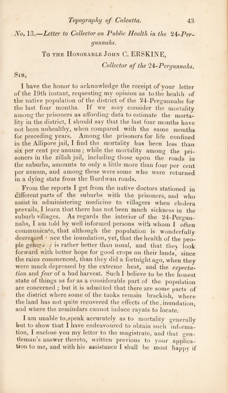 No. 13.—Letter to Collector on Public Health in the ‘li-Per- gunnahs. To the Honorable John C. ERSKINE, Collector of the 2^-Pergunnahs. Sir, I have the honor to acknowledge the receipt of your letter of the 19th instant, requesting my opinion as to the health of the native population of the district of the ‘24-Pergunnahs for the last four months. If we may consider the mortality among the prisoners as affording data to estimate the morta- lity in the district, I should say that the last four months have not been unhealthy, when compared with the same months for preceding years. Among the prisoners for life confined in the Allipore jail, I find the mortality has been less than six per cent per annum; while the mortality among the pri- soners in the zillah jail, including those upon the roads in the suburbs, amounts to only a little more than four per cent per annum, and among these were some who were returned in a dying state from the Burdwan roads. From the reports I get from the native doctors stationed in different parts of the suburbs with the prisoners, and who assist in administering medicine to villagers when cholera prevails, I learn that there has not been much sickness in the suburb villages. As regards the interior of the ‘24-Pergun- nahs, I am told by well informed persons with whom I often communicafe, that although the population is wonderfully decreased 4 nee the inundation, yet, that the health of the peo- ple genera / is rather better than usual, and that the) look forward with better hope for good crops on their lands, since the rains commenced, than they did a fortnight ago, when they were much depressed by the extreme heat, and the expecta- tion and fear of a bad harvest. Such I believe to be the honest state of things as far as a considerable part of the population are concerned ; but it is admitted that there are some parts of the district where some of the tanks remain brackish, where the land has not quite recovered the effects of the . inundation and where the zemindars cannot induce rayats to locate. I am unable to.speak accurately as to mortality generally but to show that I have endeavoured to obtain such informa- tion, I enclose you my letter to the magistrate, and that gen- tleman’s answer thereto, written previous to your applica- tion to me, and with his assistance I shall be most happy if