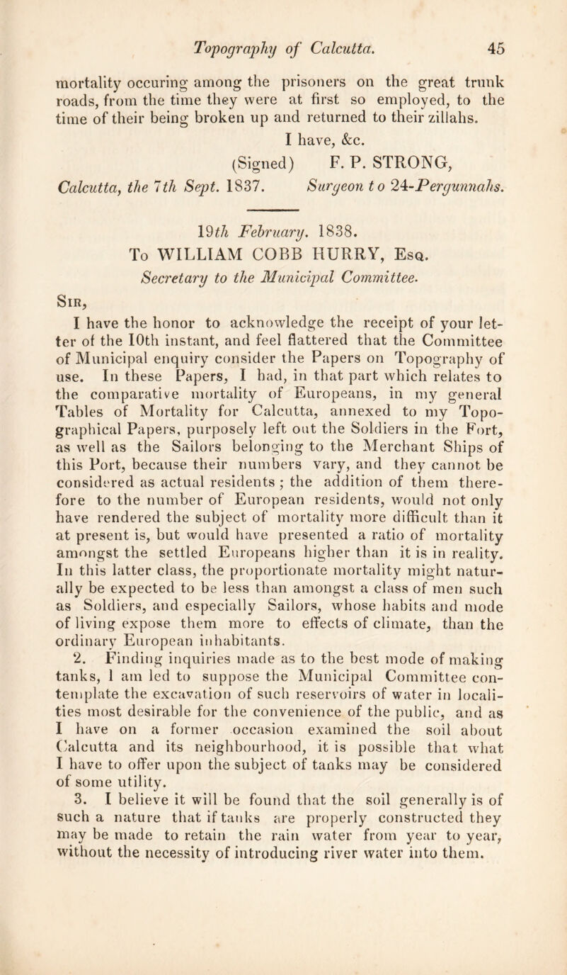 mortality occuring among the prisoners on the great trunk roads, from the time they were at first so employed, to the time of their being broken up and returned to their zillahs. I have, &c. (Signed) F. P. STRONG, Calcutta, the 7th Sept. 1837. Surgeon to 2^-Pergunnahs. 19 th February. 1838. To WILLIAM COBB HURRY, Esq. Secretary to the Municipal Committee. SlR, I have the honor to acknowledge the receipt of your let- ter of the 10th instant, and feel flattered that the Committee of Municipal enquiry consider the Papers on Topography of use. In these Papers, I had, in that part which relates to the comparative mortality of Europeans, in my general Tables of Mortality for Calcutta, annexed to my Topo- graphical Papers, purposely left out the Soldiers in the Fort, as well as the Sailors belonging to the Merchant Ships of this Port, because their numbers vary, and they cannot be considered as actual residents ; the addition of them there- fore to the number of European residents, would not only have rendered the subject of mortality more difficult than it at present is, but would have presented a ratio of mortality amongst the settled Europeans higher than it is in reality. In this latter class, the proportionate mortality might natur- ally be expected to be less than amongst a class of men such as Soldiers, and especially Sailors, whose habits and mode of living expose them more to effects of climate, than the ordinary European inhabitants. 2. Finding inquiries made as to the best mode of making tanks, 1 am led to suppose the Municipal Committee con- template the excavation of such reservoirs of water in locali- ties most desirable for the convenience of the public, and as I have on a former occasion examined the soil about Calcutta and its neighbourhood, it is possible that what I have to offer upon the subject of tanks may be considered of some utility. 3. I believe it will be found that the soil generally is of such a nature that if tanks are properly constructed they may be made to retain the rain water from year to year, without the necessity of introducing river water into them.