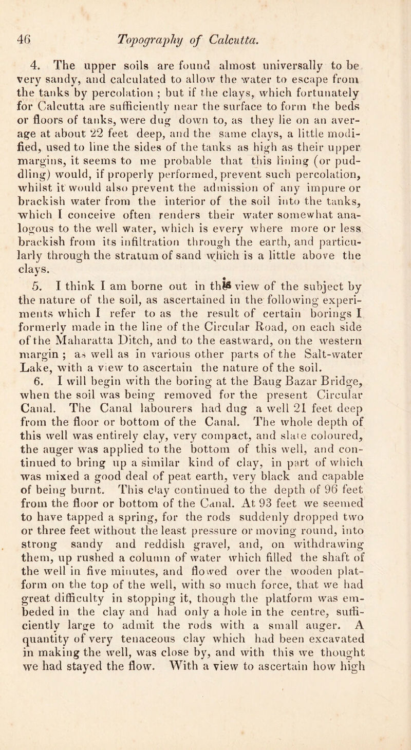 4. The upper soils are found almost universally to be very sandy, and calculated to allow the water to escape from the tanks by percolation ; but if the clays, which fortunately for Calcutta are sufficiently near the surface to form the beds or floors of tanks, were dug down to, as they lie on an aver- age at about 22 feet deep, and the same clays, a little modi- fied, used to line the sides of the tanks as high as their upper margins, it seems to me probable that this lining (or pud- dling) would, if properly performed, prevent such percolation, whilst it would also prevent the admission of any impure or brackish water from the interior of the soil into the tanks, which I conceive often renders their water somewhat ana- logous to the well water, which is every where more or less brackish from its infiltration through the earth, and particu- larly through the stratum of sand which is a little above the clays. 5. I think I am borne out in th^ view of the subject by the nature of the soil, as ascertained in the following experi- ments which I refer to as the result of certain borings I formerly made in the line of the Circular Road, on each side of the Maharatta Ditch, and to the eastward, on the western margin ; as well as in various other parts of the Salt-water Lake, with a view to ascertain the nature of the soil. 6. I will begin with the boring at the Baug Bazar Bridge, when the soil was being removed for the present Circular Canal. The Canal labourers had dug a well 21 feet deep from the floor or bottom of the Canal. The whole depth of this well was entirely clay, very compact, and slate coloured, the auger was applied to the bottom of this well, and con- tinued to bring up a similar kind of clay, in part of which was mixed a good deal of peat earth, very black and capable of being burnt. This chiy continued to the depth of 96 feet from the floor or bottom of the Canal. At 93 feet we seemed to have tapped a spring, for the rods suddenly dropped two or three feet without the least pressure or moving round, into strong sandy and reddish gravel, and, on withdrawing them, up rushed a column of water which filled the shaft of the well in five minutes, and flowed over the wooden plat- form on the top of the well, with so much force, that we had great difficulty in stopping it, though the platform was em- beded in the clay and had only a hole in the centre, suffi- ciently large to admit the rods with a small auger. A quantity of very tenaceous clay which had been excavated in making the well, was close by, and with this we thought we had stayed the flow. With a view to ascertain how high