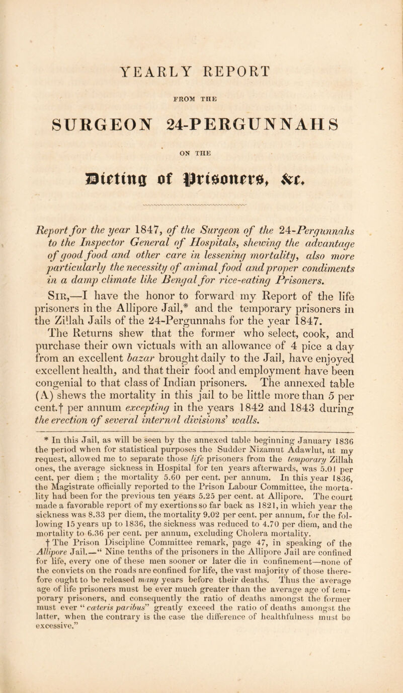 YEARLY REPORT FROM THE SURGEON 24-PERGUNNAHS ON THE Bitting of fJrtsoim*#, at. Report for the year 1847, of the Surgeon of the 2^-Pergunnahs to the Inspector General of Hospitals, shewing the advantage of good food and other care in lessening mortality, also more particularly the necessity of animal food arid proper condiments in a damp climate like Bengal for rice-eating Prisoners, Sir,—I have the honor to forward my Report of the life prisoners in the Allipore Jail,* and the temporary prisoners in the Zi'.lah Jails of the 24-Pergunnahs for the year 1847. The Returns shew that the former who select, cook, and purchase their own victuals with an allowance of 4 pice a day from an excellent bazar brought daily to the Jail, have enjoyed excellent health, and that their food and employment have been congenial to that class of Indian prisoners. The annexed table (A) shews the mortality in this jail to be little more than 5 per cent.f per annum excepting in the years 1842 and 1843 during the erection of several internal divisions' walls, * In this Jail, as will be seen by the annexed table beginning January 1836 the period when for statistical purposes the Sudder Nizamut Adawlut, at my request, allowed me to separate those life prisoners from the temporary Zillah ones, the average sickness in Hospital for ten years afterwards, was 5.01 per cent, per diem ; the mortality 5.60 percent, per annum. In this year 1836, the Magistrate officially reported to the Prison Labour Committee, the morta- lity had been for the previous ten years 5.25 per cent, at Allipore. The court made a favorable report of my exertions so far back as 1821, in which year the sickness was 8.33 per diem, the mortality 9.02 per cent, per annum, for the fol- lowing 15 years up to 1836, the Sickness was reduced to 4.70 per diem, and the mortality to 6.36 per cent, per annum, excluding Cholera mortality. f The Prison Discipline Committee remark, page 47, in speaking of the Allipore Jail.—“ Nine tenths of the prisoners in the Allipore Jail are confined for life, every one of these men sooner or later die in confinement—none of the convicts on the roads are confined for life, the vast majority of those there- fore ought to be released many years before their deaths. Thus the average age of life prisoners must be ever much greater than the average age of tem- porary prisoners, and consequently the ratio of deaths amongst the former must ever “ cceteris paribus'’ greatly exceed the ratio of deaths amongst the latter, when the contrary is the case the difference of healthfulness must be excessive.”