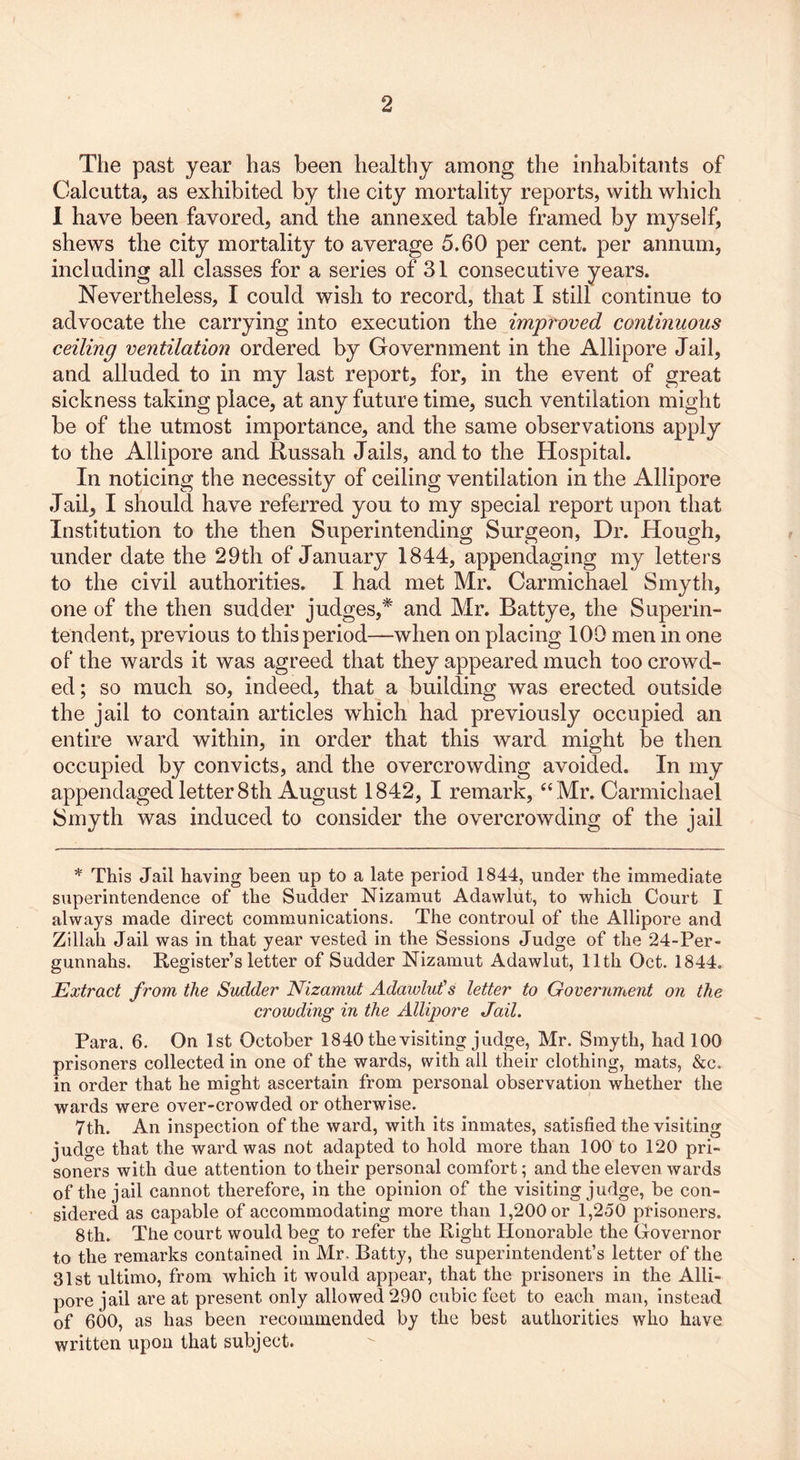 The past year has been healthy among the inhabitants of Calcutta, as exhibited by the city mortality reports, with which I have been favored, and the annexed table framed by myself, shews the city mortality to average 5.60 per cent, per annum, including all classes for a series of 31 consecutive years. Nevertheless, I could wish to record, that I still continue to advocate the carrying into execution the improved continuous ceiling ventilation ordered by Government in the Allipore Jail, and alluded to in my last report, for, in the event of great sickness taking place, at any future time, such ventilation might be of the utmost importance, and the same observations apply to the Allipore and Russah Jails, and to the Hospital. In noticing the necessity of ceiling ventilation in the Allipore Jail, I should have referred you to my special report upon that Institution to the then Superintending Surgeon, Dr. Hough, under date the 29th of January 1844, appendaging my letters to the civil authorities. I had met Mr. Carmichael Smyth, one of the then sudder judges,# and Mr. Battye, the Superin- tendent, previous to this period—when on placing 109 men in one of the wards it was agreed that they appeared much too crowd- ed; so much so, indeed, that a building was erected outside the jail to contain articles which had previously occupied an entire ward within, in order that this ward might be then occupied by convicts, and the overcrowding avoided. In my appendaged letter8th August 1842, I remark, “Mr. Carmichael Smyth was induced to consider the overcrowding of the jail * This Jail having been up to a late period 1844, under the immediate superintendence of the Sudder Nizamut Adawlut, to which Court I always made direct communications. The controul of the Allipore and Zillah Jail was in that year vested in the Sessions Judge of the 24-Per- gunnahs. Register’s letter of Sudder Nizamut Adawlut, 11th Oct. 1844. Extract from, the Sudder Nizamut Adawlut's letter to Government on the crowding in the Allipore Jail. Para. 6. On 1st October 1840 the visiting judge, Mr. Smyth, had 100 prisoners collected in one of the wards, with all their clothing, mats, &c. in order that he might ascertain from personal observation whether the wards were over-crowded or otherwise. 7th. An inspection of the ward, with its inmates, satisfied the visiting judge that the ward was not adapted to hold more than 100 to 120 pri- soners with due attention to their personal comfort; and the eleven wards of the jail cannot therefore, in the opinion of the visiting judge, be con- sidered as capable of accommodating more than 1,200 or 1,250 prisoners. 8th. The court would beg to refer the Right Honorable the Governor to the remarks contained in Mr. Batty, the superintendent’s letter of the 31st ultimo, from which it would appear, that the prisoners in the Alli- pore jail are at present only allowed 290 cubic feet to each man, instead of 600, as has been recommended by the best authorities who have written upon that subject.