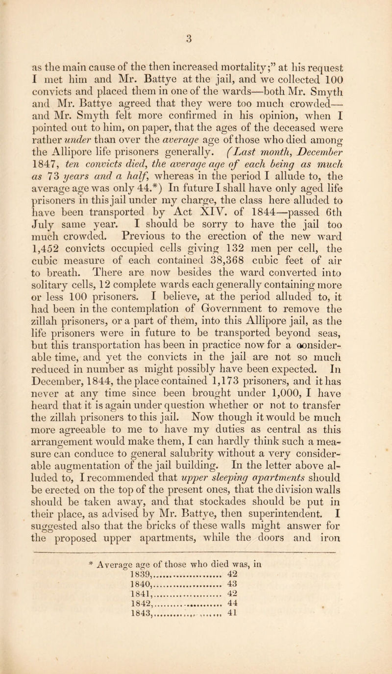as the main cause of the then increased mortality;” at his request I met him and Mr. Battye at the jail, and we collected 100 convicts and placed them in one of the wards—both Mr. Smyth and Mr. Battye agreed that they were too much crowded— and Mr. Smyth felt more confirmed in his opinion, when I pointed out to him, on paper, that the ages of the deceased were rather under than over the average age of those who died among the Allipore life prisoners generally. (Last month, December 1847, ten convicts died, the average age of each being as much as 7 3 years and a half whereas in the period I allude to, the average age was only 44.*) In future I shall have only aged life prisoners in this jail under my charge, the class here alluded to have been transported by Act XIV. of 1844—passed 6th July same year. I should be sorry to have the jail too much crowded. Previous to the erection of the new ward 1,452 convicts occupied cells giving 132 men per cell, the cubic measure of each contained 38,368 cubic feet of air to breath. There are now besides the ward converted into solitary cells, 12 complete wards each generally containing more or less 100 prisoners. I believe, at the period alluded to, it had been in the contemplation of Government to remove the zillah prisoners, ora part of them, into this Allipore jail, as the life prisoners were in future to be transported beyond seas, but this transportation has been in practice now for a (consider- able time, and yet the convicts in the jail are not so much reduced in number as might possibly have been expected. In December, 1844, the place contained 1,173 prisoners, and it has never at any time since been brought under 1,000, I have heard that it is again under question whether or not to transfer the zillah prisoners to this jail. Now though it would be much more agreeable to me to have my duties as central as this arrangement would make them, I can hardly think such a mea- sure can conduce to general salubrity without a very consider- able augmentation of the jail building. In the letter above al- luded to, I recommended that upper sleeping apartments should be erected on the top of the present ones, that the division walls should be taken away, and that stockades should be put in their place, as advised by Mr. Battye, then superintendent. I suggested also that the bricks of these walls might answer for the proposed upper apartments, while the doors and iron * Average age of those who died was, 1839, 42 1840, 43 1841, 42 1842, 44 1843, 41 in