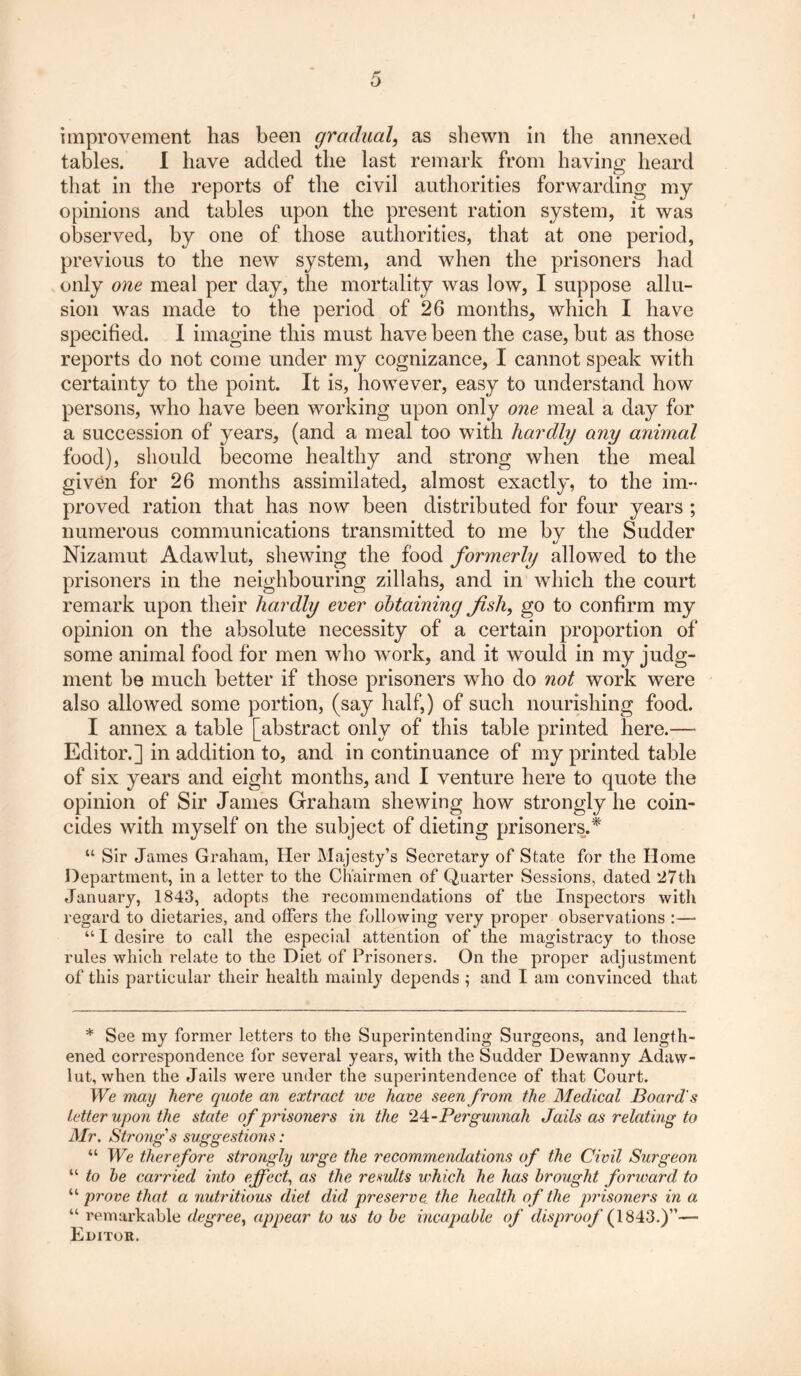 improvement has been gradual, as shewn in the annexed tables. I have added the last remark from having heard that in the reports of the civil authorities forwarding my opinions and tables upon the present ration system, it was observed, by one of those authorities, that at one period, previous to the new system, and when the prisoners had only one meal per day, the mortality was low, I suppose allu- sion was made to the period of 26 months^ which I have specified. I imagine this must have been the case, but as those reports do not come under my cognizance, I cannot speak with certainty to the point. It is, however, easy to understand how persons, who have been working upon only one meal a day for a succession of years, (and a meal too with hardly any animal food), should become healthy and strong when the meal given for 26 months assimilated, almost exactly, to the im- proved ration that has now been distributed for four years ; numerous communications transmitted to me by the Sudder Nizamut Adawlut, shewing the food formerly allowed to the prisoners in the neighbouring zillahs, and in which the court remark upon their hardly ever obtaining fish, go to confirm my opinion on the absolute necessity of a certain proportion of some animal food for men who work, and it would in my judg- ment be much better if those prisoners who do not work were also allowed some portion, (say half,) of such nourishing food. I annex a table [abstract only of this table printed here.— Editor.] in addition to, and in continuance of my printed table of six years and eight months, and I venture here to quote the opinion of Sir James Graham shewing how strongly he coin- cides with myself on the subject of dieting prisoners.* “ Sir James Graham, Her Majesty’s Secretary of State for the Home Department, in a letter to the Chairmen of Quarter Sessions, dated 27th January, 1843, adopts the recommendations of the Inspectors with regard to dietaries, and offers the following very proper observations :— “ I desire to call the especial attention of the magistracy to those rules which relate to the Diet of Prisoners. On the proper adjustment of this particular their health mainly depends ; and I am convinced that * See my former letters to the Superintending Surgeons, and length- ened correspondence for several years, with the Sudder Dewanny Adaw- lut, when the Jails were under the superintendence of that Court. We may here quote an extract we have seen from the Medical Board's Letter upon the state of prisoners in the 2 4 - Pergunnah Jails as relating to Mr. Strong's suggestions: “ We therefore strongly urge the recommendations of the Civil Surgeon “ to he carried into effect, as the results which he has brought forward to “ prove that a nutritious diet did preserve the health of the prisoners in a “ remarkable degree, appear to us to he incapable of disproof (1843.)”—■ Editor.