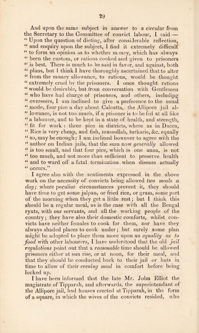 And upon the same subject in answer to a circular from the Secretary to the Committee of convict labour, I said —- u Upon the question of dieting, after considerable reflection, “ and enquiry upon the subject, I find it extremely difficult' “ to form an opinion as to whether money, which has always “ been the custom, or rations cooked and given to prisoners “ is best. There is much to be said in favor, and against, both u plans, but l think I have thoroughly ascertained that to alter “ from the money allowance, to rations, would be thought “ extremely cruel by the prisoners. I once thought rations u would be desirable, but from conversation with Gentlemen “ who have had charge of prisoners, and others, including “ overseers, I am inclined to give a preference to the usual “ mode, four pice a day about Calcutta, the Allipore jail al- “ lowance, is not too much, if a piisoner is to be fed at all like “ a labourer, and to be kept in a state of health, and strength, “ fit for work : three pice in districts, where as in Dacca, “ Rice is very cheap, and fish, mussullah, turkarie, &c. equally “ so, may be enough; I am inclined however to agree with the “ author on Indian jails, that the sum now generally allowed “ is too small, and that four pice, which is one anna, is not “ too much, and not more than sufficient to preserve health <c and to ward off* a fatal termination when disease actually “ occurs.” I agree also with the sentiments expressed in the above work on the necessity of convicts being allowed two meals a day; where peculiar circumstances prevent it, they should have time to get some jalpan, or fried rice, or gram, some part of the morning when they get a little rest; but I think this should be a regular meal, as is the case with all the Bengal ryuts, with our servants, and all the working people of the country; they have also their domestic comforts, whilst con- victs have neither females to cook for them, nor have they always shaded places to cook under; but surely some plan might be adopted to place them more upon an equality as to food with other labourers, I have understood that the old jail regulations point out that a reasonable time should be allowed prisoners either at sun rise, or at noon, for their meal, and that they should be conducted back to their jail or huts in time to allow of their evening meal in comfort before being locked up. I have been informed that the late Mr. John Elliot the magistrate of Tipparah, and afterwards, the superintendant of the Allipore jail, had houses erected at Tipparah, in the form of a square, in which the wives of the convicts resided, who