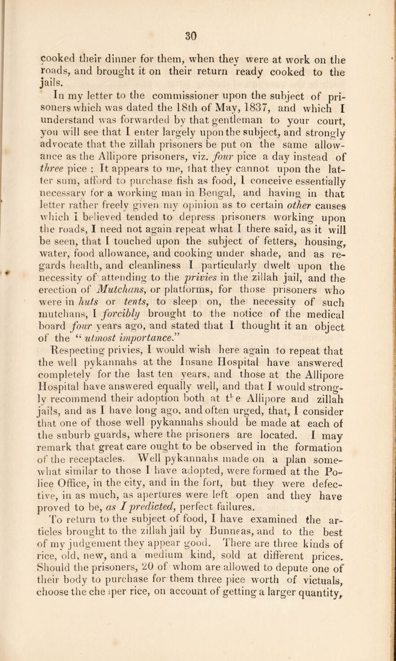cooked their dinner for them, when thev were at work on the roads, and brought it on their return ready cooked to the jails. In my letter to the commissioner upon the subject of pri- soners which was dated the 181h of May, 1837, and which I understand was forwarded by that gentleman to your court, you will see that I enter largely upon the subject, and strongly advocate that the zillah prisoners be put on the same allow- ance as the Allipore prisoners, viz. four pice a day instead of three pice ; It appears to me, <hat they cannot upon the lat- ter sum, afford to purchase fish as food, 1 conceive essentially necessary for a working man in Bengal, and having in that letter rather freely given my opinion as to certain other causes which I believed tended to depress prisoners working upon the roads, I need not again repeat what I there said, as it will be seen, that 1 touched upon the subject of fetters, housing, water, food allowance, and cooking under shade, and as re- gards health, and cleanliness I particularly dwelt upon the necessity of attending to the privies in the zillah jail, and the erection of Mutchans, or platforms, for those prisoners who were in huts or tents, to sleep on, the necessity of such mutchans, I forcibly brought to the notice of the medical board four years ago, and stated that I thought it an object of the <e utmost importance Respecting privies, I would wish here again to repeat that the well pykannahs at the Insane Hospital have answered completely for the last ten years, and those at the Allipore Hospital have answered equally well, and that I would strong- ly recommend their adoption both at Re Allipore and zillah jails, and as I have long ago, and often urged, that, I consider that one of those well pykannahs should be made at each of the suburb guards, where the prisoners are located. I may remark that great care ought to be observed in the formation of the receptacles. Well pykannahs made on a plan some- what similar to those I have adopted, were formed at the Po- lice Office, in the city, and in the fort, but they were defec- tive, in as much, as apertures were left open and they have proved to be, as I predicted, perfect failures. To return to the subject of food, I have examined the ar- ticles brought to the zillah jail by Bunneas, and to the best of my judgement they appear good. There are three kinds of rice, old, new, and a medium kind, sold at different prices. Should the prisoners, 20 of whom are allowed to depute one of their body to purchase for them three pice worth of victuals, choose the che iper rice, on account of gettinga larger quantity,