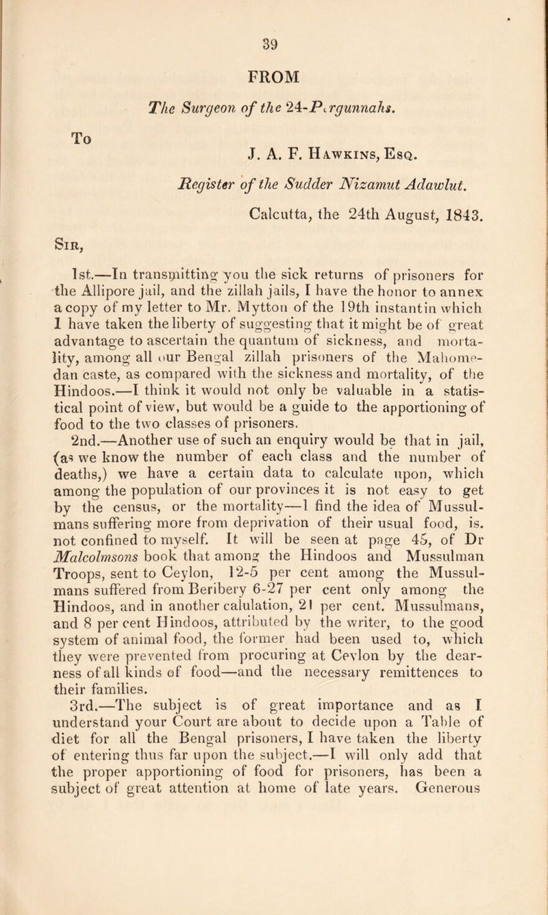 FROM The Surgeon of the ‘Ik-P^rgunnahs. To J. A. F. Ha.wkins, Esq. Register of the Sudder Nizamut Adawlut. Calcutta, the 24th August, 1843. Sir, 1st.—In transmitting you the sick returns of prisoners for the Allipore jail, and the zillah jails, I have the honor to annex a copy of my letter to Mr. Mytton of the 19th instantin which 1 have taken the liberty of suggesting that it might be of great advantage to ascertain the quantum of sickness, and morta- lity, among all our Bengal zillah prisoners of the Mahome- dan caste, as compared with the sickness and mortality, of the Hindoos.—I think it would not only be valuable in a statis- tical point of view, but would be a guide to the apportioning of food to the two classes of prisoners. 2nd.—Another use of such an enquiry would be that in jail, (as we know the number of each class and the number of deaths,) we have a certain data to calculate upon, which among the population of our provinces it is not easy to get by the census, or the mortality—1 find the idea of Mussul- mans suffering more from deprivation of their usual food, is. not confined to myself. It will be seen at page 45, of Dr Mcilcolmsons book that among the Hindoos and Mussulman Troops, sent to Ceylon, 12-5 per cent among the Mussul- mans suffered from Beribery 6-27 per cent only among the Hindoos, and in another calulation, 2! per cent. Mussulmans, and 8 per cent Hindoos, attributed by the writer, to the good system of animal food, the former had been used to, which they were prevented from procuring at Ceylon by the dear- ness of all kinds of food—and the necessary remittences to their families. 3rd.—The subject is of great importance and as I understand your Court are about to decide upon a Table of diet for all the Bengal prisoners, I have taken the liberty of entering thus far upon the subject.—I will only add that the proper apportioning of food for prisoners, has been a subject of great attention at home of late, years. Generous