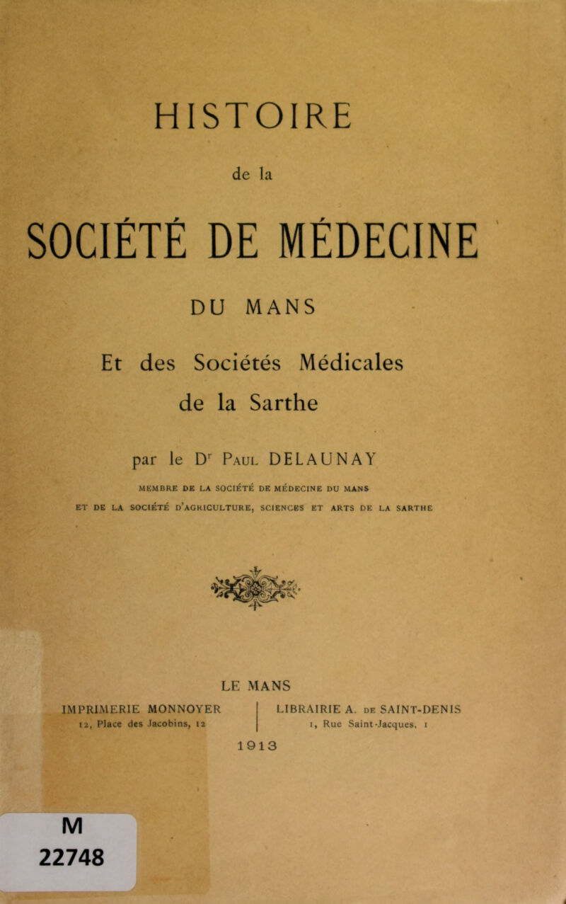 HISTOIRE de la SOCIÉTÉ DE MÉDECINE DU MANS Et des Sociétés Médicales de la Sarthe par le Dr Paul DEL AU N A Y MEMBRE DE LA SOCIÉTÉ DE MÉDECINE DU MANS ET DE LA SOCIÉTÉ D’AGRICULTURE, SCIENCES ET ARTS DE LA SARTHE LE MANS IMPRIMERIE MONNOYER 12, Place des Jacobins, 12 LIBRAIRIE A. de SAINT-DENIS 1, Rue Saint-Jacques, 1 1913 M 22748