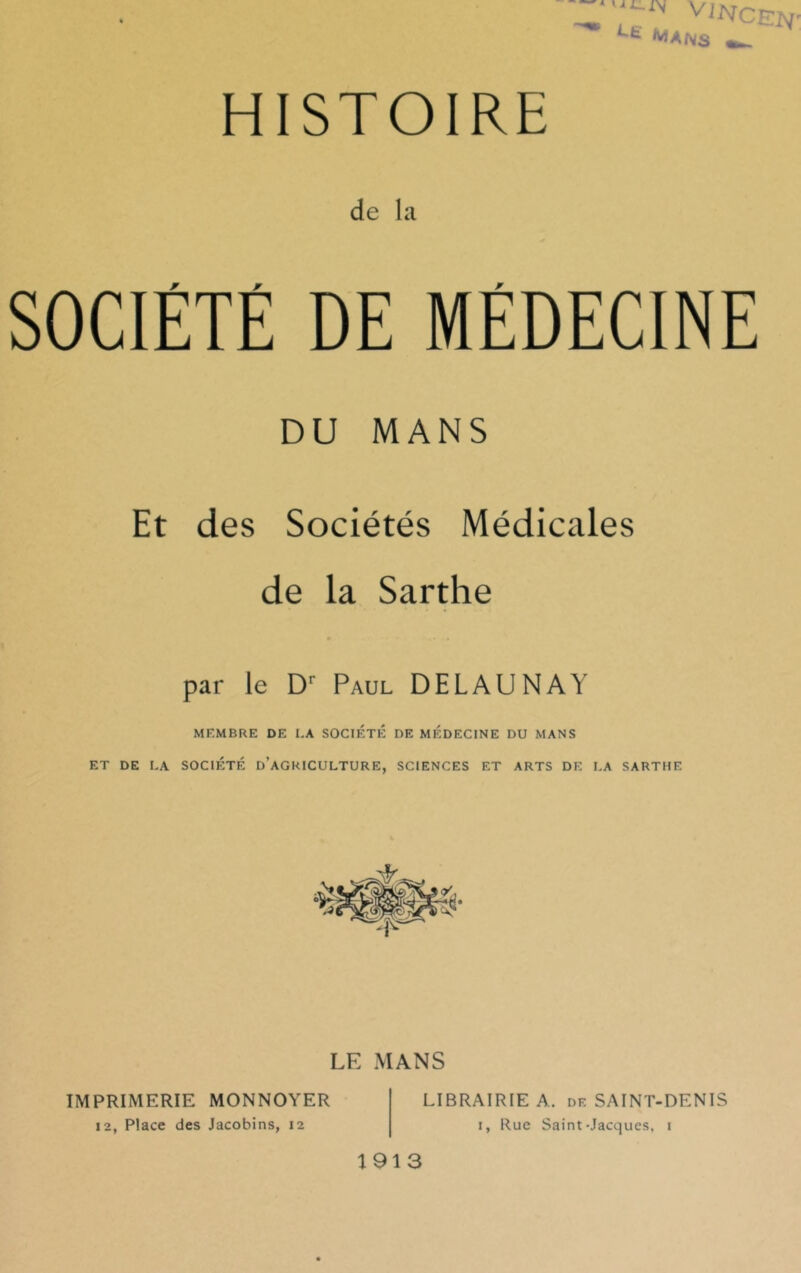 ri U ^ VlNCEhf Mans HISTOIRE de la SOCIÉTÉ DE MÉDECINE DU MANS Et des Sociétés Médicales de la Sarthe par le Dr Paul DELAUNAY MEMBRE DE I.A SOCIETE DE MEDECINE DU MANS ET DE LA SOCIÉTÉ D’AGRICULTURE, SCIENCES ET ARTS DE LA SARTHE LE MANS LIBRAIRIE A. df. SAINT-DENIS i, Rue Saint-Jacques, i IMPRIMERIE MONNOYER 12, Place des Jacobins, 12