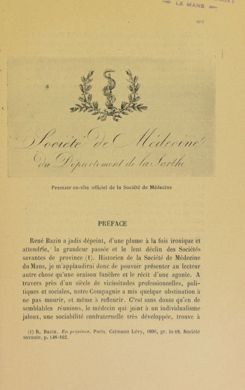 I Premier en-tête officiel de la Société de Médecine PRÉFACE René Bazin a jadis dépeint, d’une plume à la fois ironique et attendrie, la grandeur passée et le lent déclin des Sociétés savantes de province (1). Historien de la Société de Médecine du Mans, je m’applaudirai donc de pouvoir présenter au lecteur autre chose qu’une oraison funèbre et le récit d’une agonie. A travers près d’un siècle de vicissitudes professionnelles, poli- tiques et sociales, notre Compagnie a mis quelque obstination à ne pas mourir, et même à refleurir. C’est sans doute qu’en de semblables réunions, le médecin qui joint à un individualisme jaloux, une sociabilité confraternelle très développée, trouve à (1) H. Bazin. En province. Paris, Calmann Lévy, 1890, £r. in-18. Société savante, p. 148-102,