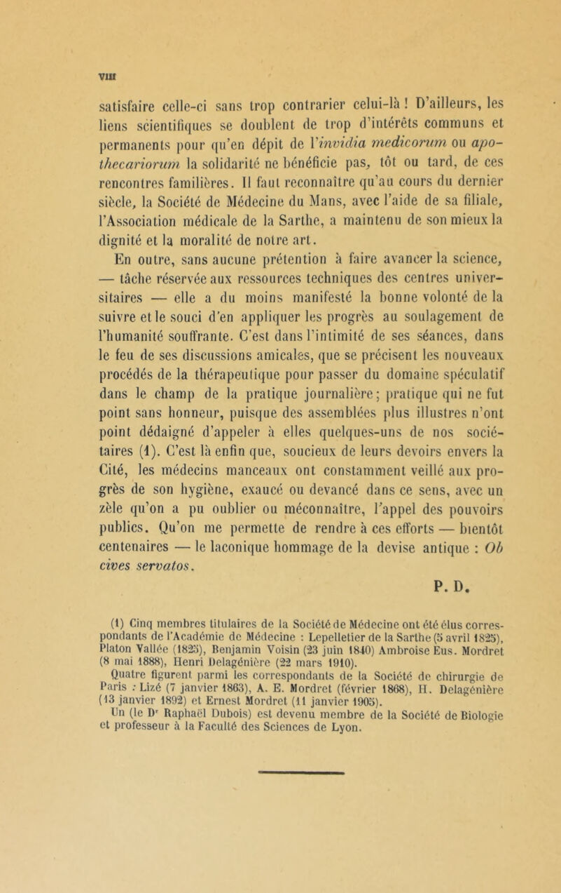 VIII satisfaire celle-ci sans trop contrarier celui-là ! D ailleurs, les liens scientifiques se doublent de trop d’intérêts communs et permanents pour qu’en dépit de Yinvidia medicorum ou apo- thecariorum la solidarité ne bénéficie pas, tôt ou tard, de ces rencontres familières. 11 faut reconnaître qu’au cours du dernier siècle, la Société de Médecine du Mans, avec l’aide de sa filiale, l’Association médicale de la Sarthe, a maintenu de son mieux la dignité et la moralité de notre art. En outre, sans aucune prétention à faire avancer la science, — tâche réservée aux ressources techniques des centres univer- sitaires — elle a du moins manifesté la bonne volonté de la suivre et le souci d’en appliquer les progrès au soulagement de l’humanité souffrante. C'est dans l’intimité de ses séances, dans le feu de ses discussions amicales, que se précisent les nouveaux procédés de la thérapeutique pour passer du domaine spéculatif dans le champ de la pratique journalière; pratique qui ne fut point sans honneur, puisque des assemblées plus illustres n’ont point dédaigné d’appeler à elles quelques-uns de nos socié- taires (1). C’est là enfin que, soucieux de leurs devoirs envers la Cité, les médecins manceaux ont constamment veillé aux pro- grès de son hygiène, exaucé ou devancé dans ce sens, avec un zèle qu’on a pu oublier ou méconnaître, l’appel des pouvoirs publics. Qu’on me permette de rendre à ces efforts — bientôt centenaires — le laconique hommage de la devise antique : Ob cives servatos. P. D. (1) Cinq membres titulaires de la Société de Médecine ont été élus corres- pondants de l’Académie de Médecine : Lepelletier de la Sarthe (5 avril 1825), Platon Vallée (1825), Benjamin Voisin (23 juin 1810) Ambroise Eus. Mordret (8 mai 1888), Henri Delagénière (22 mars 1910). Quatre figurent parmi les correspondants de la Société de chirurgie de Paris : Lizé (7 janvier 1863), A. E. Mordret (février 1868), H. Delagénière (13 janvier 1892) et Ernest Mordret (11 janvier 1905). Un (le Dr Raphaël Dubois) est devenu membre de la Société de Biologie et professeur la Faculté des Sciences de Lyon.