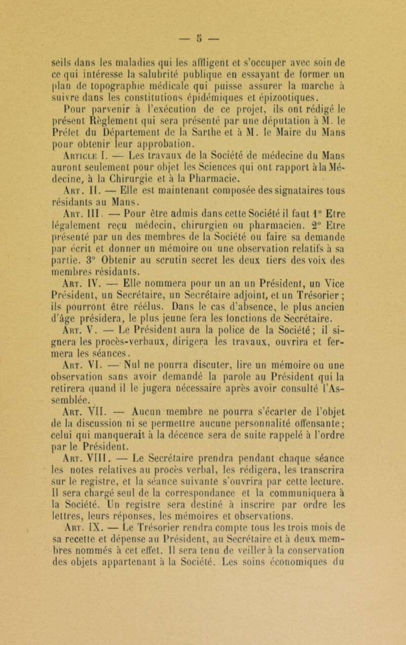 seils dans les maladies qui les affligent et s’occuper avec soin de ce qui intéresse la salubrité publique en essayant de former un plan de topographie médicale qui puisse assurer la marche à suivre dans les constitutions épidémiques et épizootiques. Pour parvenir à l’exécution de ce projet, ils ont rédigé le présent Règlement qui sera présenté par une députation à M. le Préfet du Département de la Sarthe et à M. le Maire du Mans pour obtenir leur approbation. Article I. — Les travaux de la Société de médecine du Mans auront seulement pour objet les Sciences qui ont rapport à la Mé- decine, à la Chirurgie et à la Pharmacie. Art. II. — Elle est maintenant composée des signataires tous résidants au Mans. Art. III. — Pour être admis dans cette Société il faut 1° Etre légalement reçu médecin, chirurgien ou pharmacien. 2° Etre présenté par un des membres de la Société ou faire sa demande par écrit et donner un mémoire ou une observation relatifs à sa partie. 3° Obtenir au scrutin secret les deux tiers des voix des membres résidants. Art. IV. — Elle nommera pour un an un Président, un Vice Président, un Secrétaire, un Secrétaire adjoint, et un Trésorier; ils pourront être réélus. Dans le cas d’absence, le plus ancien d’âge présidera, le plus jeune fera les fonctions de Secrétaire. Art. V. — Le Président aura la police de la Société; il si- gnera les procès-verbaux, dirigera les travaux, ouvrira et fer- mera les séances. Art. VL — Nul ne pourra discuter, lire un mémoire ou une observation sans avoir demandé la parole au Président qui la retirera quand il le jugera nécessaire après avoir consulté l’As- semblée. Art. VII. — Aucun membre ne pourra s’écarter de l’objet de la discussion ni se permettre aucune personnalité offensante; celui qui manquerait à la décence sera de suite rappelé à l’ordre par le Président. Art. VIII. — Le Secrétaire prendra pendant chaque séance les notes relatives au procès verbal, les rédigera, les transcrira sur le registre, et la séance suivante s’ouvrira par cette lecture. Il sera chargé seul de la correspondance et la communiquera à la Société. Un registre sera destiné à inscrire par ordre les lettres, leurs réponses, les mémoires et observations. Art. IX. — Le Trésorier rendra compte tous les trois mois de sa recette et dépense au Président, au Secrétaire et à deux mem- bres nommés à cet effet. Il sera tenu de veillera la conservation des objets appartenant à la Société. Les soins économiques du