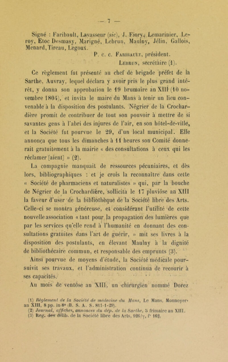 Signé : Faribault, La vasseur (si c), .1. Fiory. Lemarinier, Le*- roy, Etoc Desmasy, Marigné, Lebrun, Mauloy, Jélin, Gallois, Ménard,Tireau, Legoux. P. c. c. Faribaui.t, président. Lebrun, secrétaire (1). Ce règlement fut présenté au chef de brigade préfet de la Sarthe, Auvray, lequel déclara y avoir pris le plus grand inté- rêt, y donna son approbation le 19 brumaire an XIII*(40 no- vembre 1804), et invita le maire du Mans à tenir un lieu con- venable à la disposition des postulants. Négrier de la Crochar- dière promit de contribuer de tout son pouvoir à mettre de si savantes gens à l’abri des injures de l’air, en son hôtel-de-ville, et la Société fut pourvue le 29, d’un local municipal. Elle annonça que tous les dimanches à 11 heures son Comité donne- rait gratuitement à la mairie « des consultations à ceux qui les réclamer [aient] » (2). La compagnie manquait de ressources pécuniaires, et dès lors, bibliographiques : et je crois la reconnaître dans celte « Société de pharmaciens et naturalistes » qui, par la bouche de Négrier de la Crochardière, sollicita le 17 pluviôse an XIII la faveur d'user de la bibliothèque de la Société libre des Arts. Celle-ci se montra généreuse, et considérant l’utilité de cette nouvelle association «tant pour la propagation des lumières que par les services qu elle rend à l’humanité en donnant des con- sultations gratuites dans l’art de guérir, » mit ses livres à la disposition des postulants, en élevant Maulny à la dignité de bibliothécaire commun, et responsable des emprunts (3). Ainsi pourvue de moyens d’étude, la Société médicale pour- suivit ses travaux, et l’administration continua de recourir à ses capacités. Au mois de ventôse an XIII-, un chirurgien nommé Dorez (1) Règlement de la Société' de médecine du Mans, Le Mans, Monnoyer» an XIII, 8 pp. in 8° |B. S. A. S. 811-1-29). (2) Journal, affiches, annonces du dép. de la Sarthe, S frimaire an XIII. (3) Reg. des délib. de la Société libre des Arts, 926/y, f° 162.