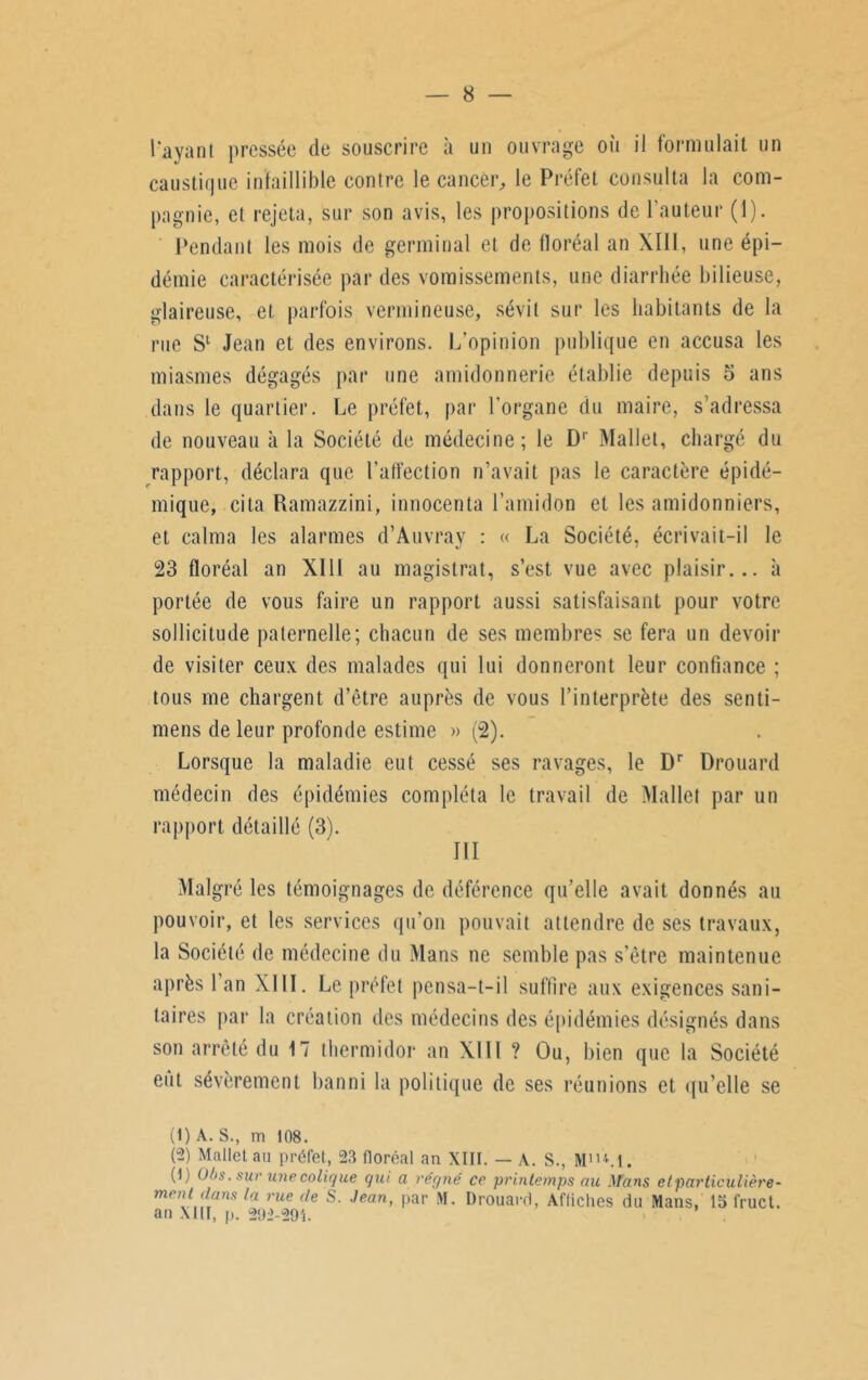 l'ayant pressée de souscrire à un ouvrage où il formulait un caustique infaillible contre le cancer,, le Préfet consulta la com- pagnie, et rejeta, sur son avis, les propositions de l’auteur (1). Pendant les mois de germinal et de floréal an XIII, une épi- démie caractérisée par des vomissements, une diarrhée bilieuse, glaireuse, et parfois vermineuse, sévit sur les habitants de la rue S1 Jean et des environs. L’opinion publique en accusa les miasmes dégagés par une amidonnerie établie depuis 5 ans dans le quartier. Le préfet, par l’organe du maire, s’adressa de nouveau à la Société de médecine; le I)1 Mallet, chargé du rapport, déclara que l'affection n’avait pas le caractère épidé- mique, cita Ramazzini, innocenta l’amidon et les amidonniers, et calma les alarmes d’Auvray : « La Société, écrivait-il le 23 floréal an XIII au magistrat, s’est vue avec plaisir... à portée de vous faire un rapport aussi satisfaisant pour votre sollicitude paternelle; chacun de ses membres se fera un devoir de visiter ceux des malades qui lui donneront leur confiance ; tous me chargent d’être auprès de vous l’interprète des senti- mens de leur profonde estime » (2). Lorsque la maladie eut cessé ses ravages, le Dr Drouard médecin des épidémies compléta le travail de Mallet par un rapport détaillé (3). III Malgré les témoignages de déférence qu’elle avait donnés au pouvoir, et les services qu’on pouvait attendre de ses travaux, la Société de médecine du Mans ne semble pas s’être maintenue après 1 an XIII. Le préfet pensa-t-il suffire aux exigences sani- taires par la création des médecins des épidémies désignés dans son arrêté du 17 thermidor an XIII? Ou, bien que la Société eut sévèrement banni la politique de ses réunions et qu’elle se (1) A. S., m 108. (.-) Mallet au préfet, 23 floréal an XIII. — A. S., MUM. (1) Ol>s. sur une colique qui a régné ce printemps au Mans e t particulière - ment dans la rue de S. Jean, par M. Drouard, Affiches du Mans, la fruct. an Mil, p. 292-295.