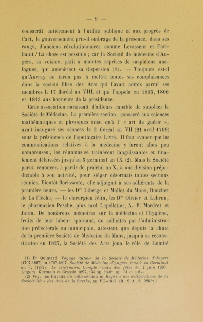 consacrât entièrement à l'utilité publique et aux progrès de l’art, le gouvernement prit-il ombrage de la présence, dans ses rangs, d’anciens révolutionnaires comme Levasseur et Fari- bault? La chose est possible ; car la Société de médecine d’An- gers, sa voisine, pâtit à maintes reprises de suspicions ana- logues, qui amenèrent sa dispersion (1). — Toujours est-il qu’Auvrav ne tarda pas à mettre toutes ses complaisances dans la société libre des Arts qui l’avait admis parmi ses membres le 17 floréal an ’VIII, et qui l’appela en 1805, 1806 et 1815 aux honneurs de la présidence. Cette association paraissait d’ailleurs capable de suppléer la Société de Médecine. La première section, consacré aux sciences mathématiques et physiques ainsi qu’à 1’ « art de guérir », avait inauguré ses séances le 2 floréal an Vil (21 avril 1799) sous la présidence de l’apothicaire Livré. Il faut avouer que les communications relatives à la médecine y furent alors peu nombreuses; les réunions se traînèrent languissantes et fina- lement délaissées jusqu'au 5 germinal an IX (2). Mais la Société parut renoncer, à partir de prairial an X, à une division préju- diciable à son activité, pour siéger désormais toutes sections réunies. Bientôt florissante, elle adjoignit à ses adhérents de la première heure, — les Drs Liberge et Mallet du Mans, Boucher de La Flèche, — le chirurgien Jélin, les l)r8 Olivier et Lebrun, le pharmacien Pesche, plus tard Lepelletier, A.-F. Mordret et Janin. De nombreux mémoires sur la médecine et l’hygiène, fruits de leur labeur spontané, ou sollicités par l'administra- tion préfectorale ou municipale, attestent que depuis la chute de la première Société de Médecine du Mans, jusqu’à sa recons- titution en 1827, la Société des Arts joua le rôle de Comité (1) Dr Quintard. Voyage autour de la Société de Médecine d'Angers (1797-1897) in 1797-1897. Société de Médecine d'Angers fondée en Germinal an V. (1797). Le centenaire. Compte rendu des fêles du 2 juin 1897. Angers, Germain et Grassin 1897,134 pp in-8’. pp 31 et suiv. (2) Vov. les travaux de celte section in Registre des délibérations de la Société libre des Arts de la Sarthe, an VII-1S17. (B. S. A. S. 926/v.)