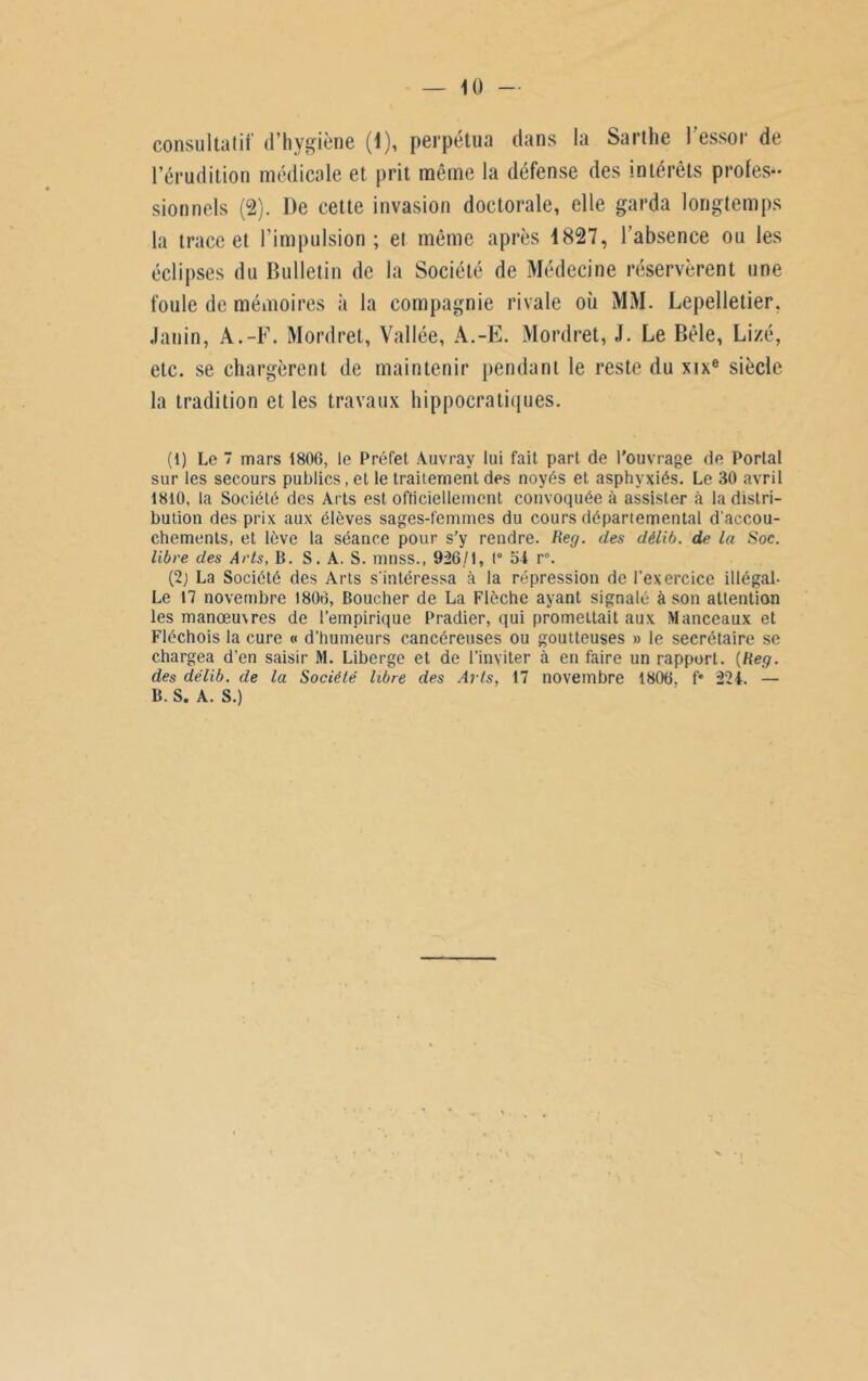 consultatif d’hygiène (1), perpétua dans la Sarthe l’essor de l’érudition médicale et prit même la défense des intérêts profes- sionnels (2). De cette invasion doctorale, elle garda longtemps la trace et l’impulsion; et même après 1827, l’absence ou les éclipses du Bulletin de la Société de Médecine réservèrent une foule de mémoires à la compagnie rivale où MM. Lepelletier. Janin, A.-F. Mordret, Vallée, A.-E. Mordret, J. Le Bêle, Lizé, etc. se chargèrent de maintenir pendant le reste du xixe siècle la tradition et les travaux hippocratiques. (1) Le 7 mars 1806, le Préfet Auvray lui fait part de l’ouvrage de Portai sur les secours publics, et le traitement des noyés et asphyxiés. Le 30 avril 1810, la Société des Arts est officiellement convoquée à assister à la distri- bution des prix aux élèves sages-femmes du cours départemental d'accou- chements, et lève la séance pour s’y rendre. Reg. des délib. de la Soc. libre des Arts, B. S. A. S. mnss., 926/1, 1° 54 r°. (2; La Société des Arts s'intéressa à la répression de l'exercice illégal- Le 17 novembre 1806, Boucher de La Flèche ayant signalé à son attention les manoeu\res de l’empirique Pradier, qui promettait aux Manceaux et Fléchois la cure « d’humeurs cancéreuses ou goutteuses » le secrétaire se chargea d’en saisir M. Liberge et de l’inviter à en faire un rapport. {Reg. des délib. de la Société libre des Arts, 17 novembre 1806, f* 224. — B. S. A. S.)