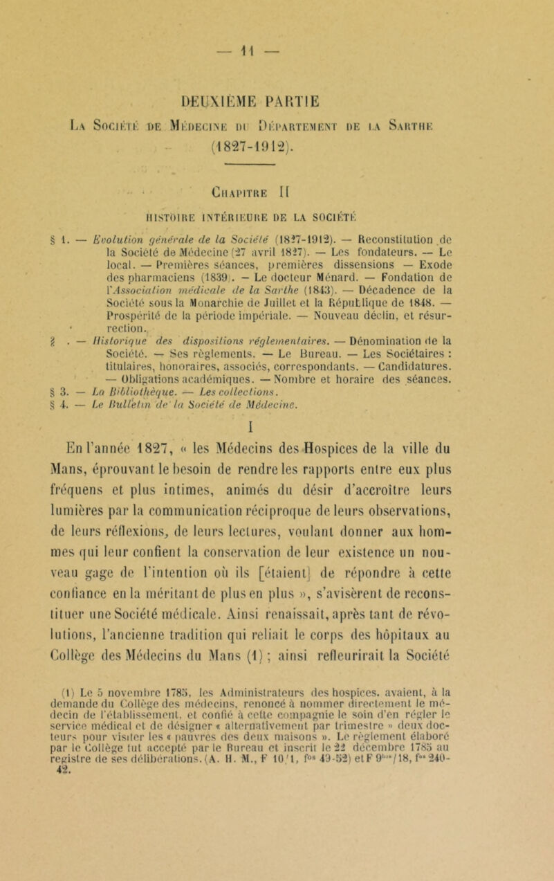 DEUXIÈME PARTIE Ua Société de Médecine m Département i»e la Sartue (4827-191-2). Chapitre II histoire intérieure de la société § 1. — Evolution générale de la Société (1827-1912). — Reconstitution de la Société de Médecine (27 avril 1827). — Les fondateurs. — Le local. — Premières séances, premières dissensions — Exode des pharmaciens (1839 . — Le docteur Ménard. — Fondation de l'Association médicale de la Sarthe (18-43). — Décadence de la Société sous la Monarchie de Juillet et la République de 18-48. — Prospérité de la période impériale. — Nouveau déclin, et résur- • rection. g . — Historique des dispositions réglementaires. — Dénomination de la Société. — Ses règlements. — Le Bureau. — Les Sociétaires : titulaires, honoraires, associés, correspondants. — Candidatures. — Obligations académiques. — Nombre et horaire des séances. § 3. — La Bibliothèque. — Les collections. S I. — Le Bulletin de la Société de Médecine. I En l'année 1827, « les Médecins des Hospices de la ville du Mans, éprouvant le besoin de rendre les rapports entre eux plus fréquens et plus intimes, animés du désir d’accroître leurs lumières par la communication réciproque de leurs observations, de leurs réflexions, de leurs lectures, voulant donner aux hom- mes qui leur confient la conservation de leur existence un nou- veau gage de l'intention où ils [étaient] de répondre à cette confiance en la méritant de plus en plus », s’avisèrent de recons- tituer une Société médicale. Ainsi renaissait, après tant de révo- lutions, l’ancienne tradition qui reliait le corps des hôpitaux au Collège des Médecins du Mans (4); ainsi refleurirait la Société (I) Lo 5 novembre 1783, les Administrateurs des hospices, avaient, à la demande du Collège des médecins, renoncé à nommer directement le mé- decin de l’établissement, et confié à cette compagnie le soin d’en régler le service médical et de désigner « alternativement par trimestre » deux doc- teurs pour visiter les « pauvres des deux maisons ». Le règlement élaboré par le Collège tut accepté parie Rureau et inscrit le 22 décembre 1785 au registre de ses délibérations.(A. H. M., F 10'1, fos 49-52) etF 9'‘/18, f°*240- 42.