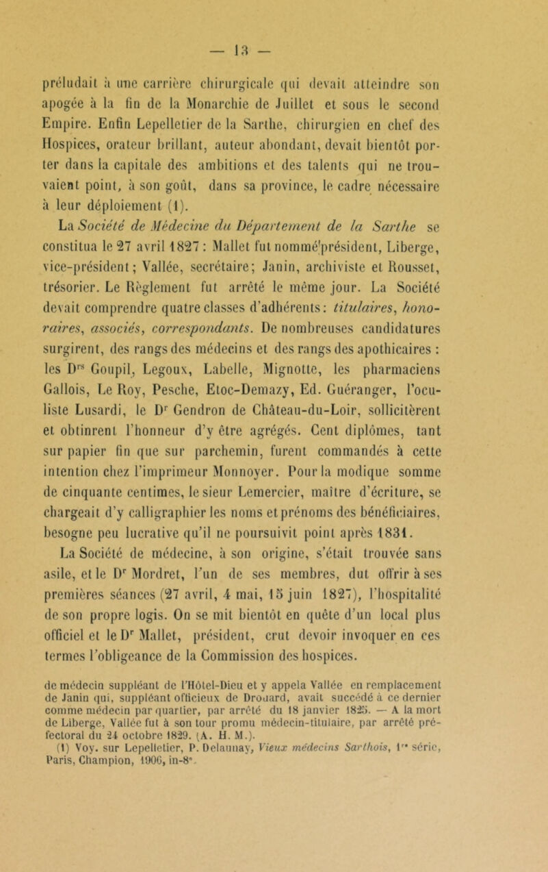 préludait à imc carrière chirurgicale qui devait atteindre son apogée à la fin de la Monarchie de Juillet et sous le second Empire. Enfin Lepelletier de la Sarthe, chirurgien en chef des Hospices, orateur brillant, auteur abondant, devait bientôt por- ter dans la capitale des ambitions et des talents qui ne trou- vaient point, à son goût, dans sa province, le cadre nécessaire à leur déploiement (1). La Société de Médecine du Département de la Sarthe se constitua le 27 avril 1827 : Mallet fut nomméjprésident, Liberge, vice-président; Vallée, secrétaire; Janin, archiviste et Rousset, trésorier. Le Règlement fut arrêté le même jour. La Société devait comprendre quatre classes d’adhérents: titulaires, hono- raires, associés, correspondants. De nombreuses candidatures surgirent, des rangs des médecins et des rangs des apothicaires : les D,s Goupil, Legouv, Labelle, Mignottc, les pharmaciens Gallois, Le Roy, Pesche, Etoc-Demazy, Ed. Guéranger, l’ocu- liste Lusardi, le Dr Gendron de Château-du-Loir, sollicitèrent et obtinrent l’honneur d’y être agrégés. Cent diplômes, tant sur papier fin que sur parchemin, furent commandés à cette intention chez l’imprimeur Monnoyer. Pour la modique somme de cinquante centimes, le sieur Lemercier, maître d’écriture, se chargeait d’y calligraphier les noms et prénoms des bénéficiaires, besogne peu lucrative qu’il ne poursuivit point après 1831. La Société de médecine, à son origine, s’était trouvée sans asile, et le Dr Mordret, l’un de ses membres, dut offrir à ses premières séances (27 avril, 4 mai, 15 juin 1827), l’hospitalité de son propre logis. On se mit bientôt en quête d’un local plus officiel et le Dr Mallet, président, crut devoir invoquer en ces termes l’obligeance de la Commission des hospices. de médecin suppléant de l’Hôtel-Dieu et y appela Vallée en remplacement de Janin qui, suppléant officieux de Drouard, avait succédé à ce dernier comme médecin par quartier, par arrêté du 18 janvier 182,'i. — A la mort de Liberge, Vallée fut à son tour promu médecin-titulaire, par arrêté pré- fectoral du -24 octobre 1829. (A. H. M.). (1) Voy. sur Lepelletier, P. Delaunay, Vieux médecins Sarthois, lr* série, Paris, Champion, 1900, in-8v