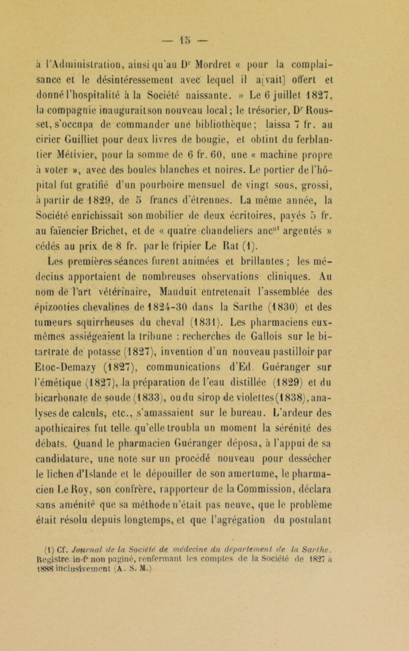 à l'Administration, ainsi qu’au D1 Mordret « pour la complai- sance et le désintéressement avec lequel il a[vait] offert et donné l’hospitalité à la Société naissante. » Le 6 juillet 1827, la compagnie inauguraitson nouveau local; le trésorier, D1 Rous- sel, s’occupa de commander une bibliothèque; laissa 7 fr. au cirier Guilliet pour deux livres de bougie, et obtint du ferblan- tier Métivier, pour la somme de 6 fr. 60, une « machine propre ii voter », avec des boules blanches et noires. Le portier de l'hô- pital lut gratifié d’un pourboire mensuel de vingt sous, grossi, à partir de 1829, de 5 francs d’étrennes. La même année, la Société enrichissait son mobilier de deux écritoires, payés 5 fr. au faïencier Brichet, et de « quatre chandeliers ancnt argentés » cédés au prix de 8 fr. parle fripier Le Rat (1). Les premières séances furent animées et brillantes; les mé- decins apportaient de nombreuses observations cliniques. Au nom de l’art vétérinaire, Mauduit entretenait l’assemblée des épi/ooties chevalines de 1824-30 dans la Sarthe (1830) et des tumeurs squirrheuses du cheval (1831). Les pharmaciens eux- mêmes assiégeaient la tribune : recherches de Gallois sur le bi- tartrate de potasse (1827), invention d’un nouveau paslilloir par Etoc-Demazy (1827), communications d’Ed. Guéranger sur l’émétique (1827), la préparation de l’eau distillée (1829) et du bicarbonate de soude (1833), ou du sirop de violet tes (1838), ana- lyses de calculs, etc., s’amassaient sur le bureau. L’ardeur des apothicaires fut telle qu’elle troubla un moment la sérénité des débats. Quand le pharmacien Guéranger déposa, à l’appui de sa candidature, une note sur un procédé nouveau pour dessécher le lichen d’Islande et le dépouiller de son amertume, le pharma- cien Le Roy, son confrère, rapporteur de la Commission, déclara sans aménité que sa méthode n’était pas neuve, que le problème était résolu depuis longtemps, et que l’agrégation du postulant (1) Cf. Journal de la Société de médecine du département de la Sarthe. Hegistrc to-f° non paginé, renfermant les comptes de la Société de 1827 à 1888 inclusivement (A. S. M.)