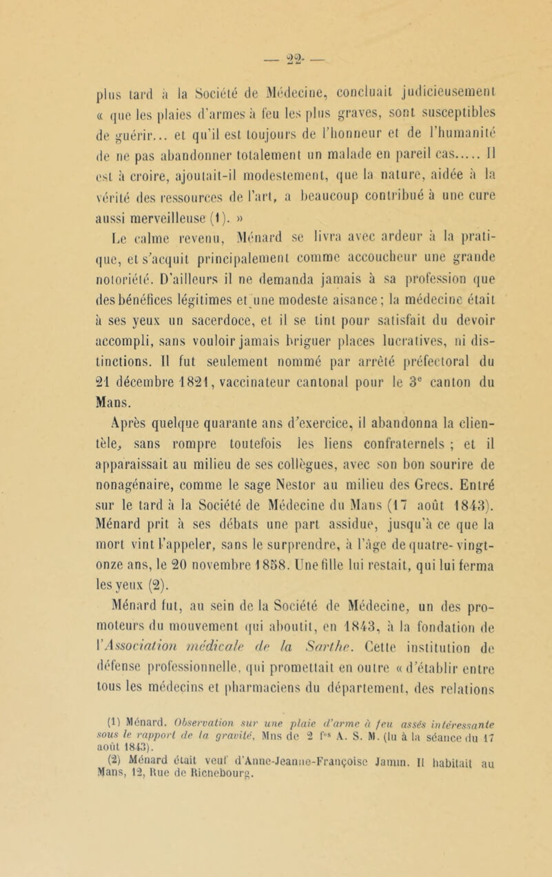 plus tard à la Société de Médecine, concluait judicieusement « que les plaies d’armes à feu les plus graves, sont susceptibles de guérir... et qu’il est toujours de l'honneur et de l’humanité de ne pas abandonner totalement un malade en pareil cas Il est à croire, ajoutait-il modestement, que la nature, aidée à la vérité des ressources de l’art, a beaucoup contribué à une cure aussi merveilleuse (t). » Le calme revenu, Ménard se livra avec ardeur à la prati- que, et s'acquit principalement comme accoucheur une grande notoriété. D’ailleurs il ne demanda jamais à sa profession que tlesbénéfices légitimes et une modeste aisance; la médecine était à ses yeux un sacerdoce, et il se tint pour satisfait du devoir accompli, sans vouloir jamais briguer places lucratives, ni dis- tinctions. Il fut seulement nommé par arrêté préfectoral du 21 décembre 1821, vaccinateur cantonal pour le 3e canton du Mans. Après quelque quarante ans d'exercice, il abandonna la clien- tèle, sans rompre toutefois les liens confraternels ; et il apparaissait au milieu de ses collègues, avec son bon sourire de nonagénaire, comme le sage Nestor au milieu des Grecs. Entré sur le tard à la Société de Médecine du Mans (17 août 1843). Ménard prit à ses débats une part assidue, jusqu’à ce que la mort vint l’appeler, sans le surprendre, à l’âge de quatre-vingt- onze ans, le 20 novembre 1858. Une tille lui restait, qui lui ferma les yeux (2). Ménard tut, au sein de la Société de Médecine, un des pro- moteurs du mouvement qui aboutit, en 1843, à la fondation de Y Association médicale de la Sarthe. Cette institution de défense professionnelle, qui promettait en outre «d'établir entre tous les médecins et pharmaciens du département, des relations (1) Ménard. Observation sur une plaie d'arme à feu assés intéressante sous le rapport de la gravité, Mns de 2 l'os A.. S. M. (lu à la séance du 17 août 1843). (2) Ménard était veut d’Annc-Jeanne-Fratiçoisc Jaimn. Il habitait au Mans, 12, Hue de Ricnebourg.