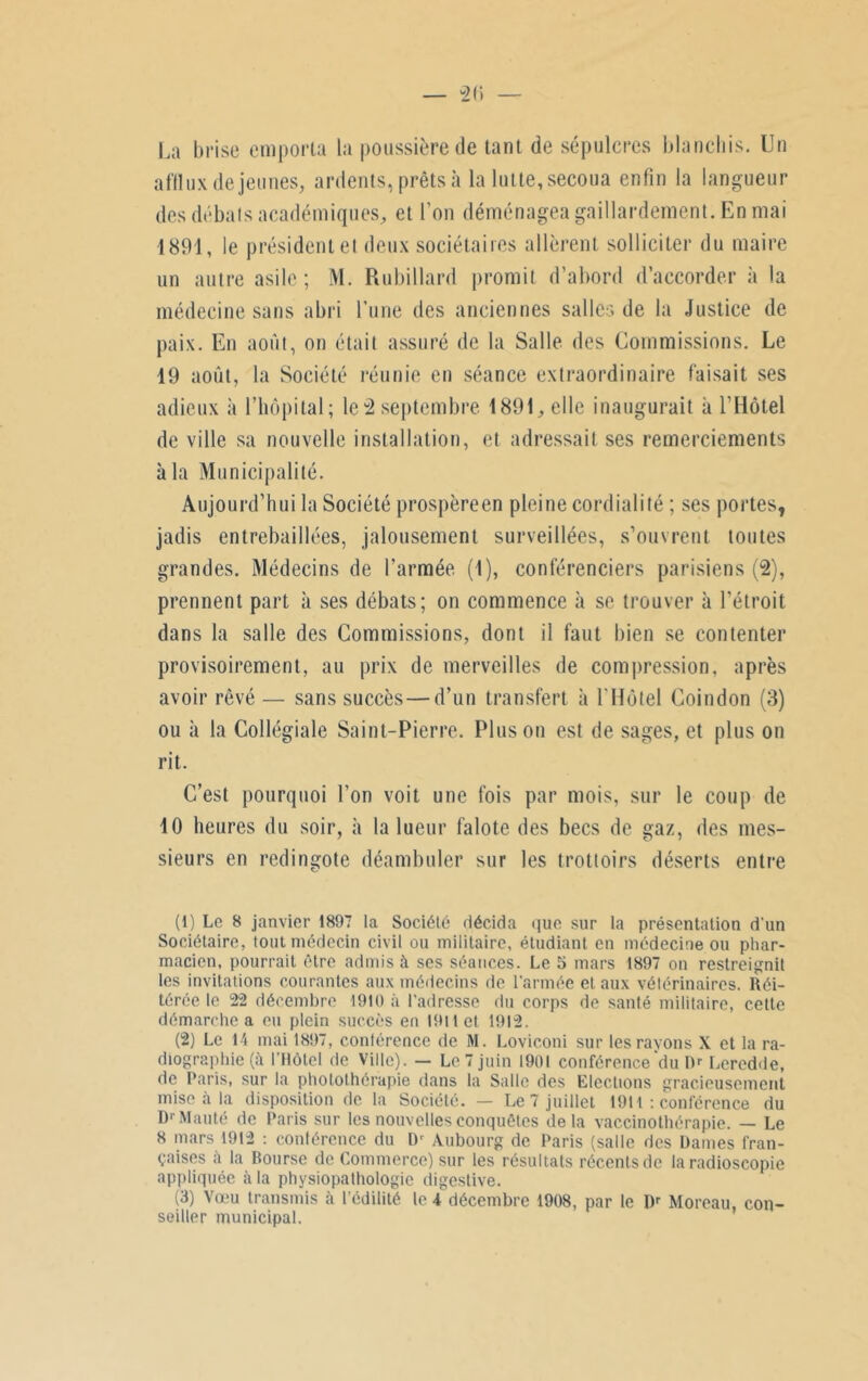 La brise emporta la poussière de tant de sépulcres blanchis. Un afflux de jeunes, ardents, prêts à la lutte, secoua enfin la langueur des débats académiques, et l’on déménagea gaillardement. En mai 1891, le président et deux sociétaires allèrent solliciter du maire un autre asile; M. Rubillard promit d’abord d’accorder à la médecine sans abri l’une des anciennes salles de la Justice de paix. En août, on était assuré de la Salle des Commissions. Le 19 août, la Société réunie en séance extraordinaire faisait ses adieux à l’hôpital; le2 septembre 1891,6116 inaugurait à l’Hôtel de ville sa nouvelle installation, et adressait ses remerciements à la Municipalité. Aujourd’hui la Société prospèreen pleine cordialité ; ses portes, jadis entrebâillées, jalousement surveillées, s’ouvrent toutes grandes. Médecins de l’armée (1), conférenciers parisiens (2), prennent part à ses débats; on commence à se trouver à l’étroit dans la salle des Commissions, dont il faut bien se contenter provisoirement, au prix de merveilles de compression, après avoir rêvé — sans succès—d’un transfert à U Hôtel Coin don (3) ou à la Collégiale Saint-Pierre. Pinson est de sages, et plus on rit. C’est pourquoi l’on voit une fois par mois, sur le coup de 10 heures du soir, à la lueur falote des becs de gaz, des mes- sieurs en redingote déambuler sur les trottoirs déserts entre (1) Le 8 janvier 1897 la Société décida que sur la présentation d'un Sociétaire, tout médecin civil ou militaire, étudiant en médecine ou phar- macien, pourrait être admis à ses séances. Le 5 mars 1897 on restreignit les invitations courantes aux médecins de l'armée et aux vétérinaires. Réi- térée le 22 décembre 1910 à l’adresse du corps de santé militaire, cette démarche a eu plein succès en 1911 et. 1912. (2) Le 14 mai 1897, conférence de M. Loviconi sur les rayons X et la ra- diographie (à l’Hôtel de Ville). — Le 7 juin 1901 conférence du m Leredde, de Paris, sur la photothérapie dans la Salle des Elections gracieusement mise à la disposition de la Société. — Le 7 juillet 1911 : conférence du D'Mauté de Paris sur les nouvelles conquêtes delà vaccinothérapie. — Le 8 mars 1912 : conférence du IP Aubourg de Paris (salle des Dames fran- çaises a la Bourse de Commerce) sur les résultats récents de la radioscopie appliquée à la physiopathologie digestive. (3) Vœu transmis à l’édilité le 4 décembre 1908, par le Dr Moreau, con- seiller municipal.