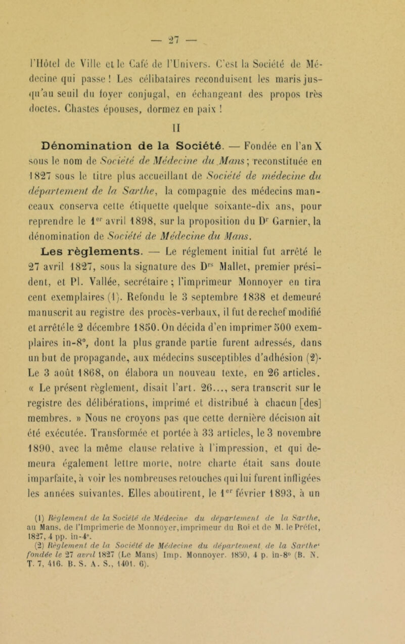 -27 l'Hôtel de Ville elle Café de l’Univers. C'est la Société de Mé- decine qui passe! Les célibataires reconduisent les maris jus- qu’au seuil du foyer conjugal, en échangeant des propos très doctes. Chastes épouses, dormez en paix ! II Dénomination de la Société. — Fondée en FanX sous le nom de Société de Médecine du Mans ; reconstituée en 1827 sous le titre plus accueillant de Société de médecine du département de la Sarthe, la compagnie des médecins man- ceaux conserva cette étiquette quelque soixante-dix ans, pour reprendre le 1er avril 1898, sur la proposition du Dr Garnier, la dénomination de Société de Médecine du Mans. Les règlements. — Le réglement initial fut arrêté le 27 avril 1827, sous la signature des D,s Mallet, premier prési- dent, et PL Vallée, secrétaire; l’imprimeur Monnoyer en tira cent exemplaires (1). Refondu le 3 septembre 1838 et demeuré manuscrit au registre des procès-verbaux, il fut derechef modifié et arrêté le 2 décembre 1850. On décida d’en imprimer 500 exem- plaires in-8°, dont la plus grande partie furent adressés, dans un but de propagande, aux médecins susceptibles d’adhésion (2)- Le 3 août 1868, on élabora un nouveau texte, en 26 articles. « Le présent règlement, disait l’art. 26..., sera transcrit sur le registre des délibérations, imprimé et distribué à chacun [des] membres. » Nous ne croyons pas que cette dernière décision ait été exécutée. Transformée et portée à 33 articles, le 3 novembre 1890, avec la même clause relative à l’impression, et qui de- meura également lettre morte, notre charte était sans doute imparfaite, à voir les nombreuses retouches qui lui furent infligées les années suivantes. Elles aboutirent, le 1er février 1893, à un (1) Règlement de la Société de Médecine du département de la Sarthe, au Mans, de l’Imprimerie de Monnoyer, imprimeur du Roi et de M. le Préfet, 1827, 4 pp. in-4\ (2) Règlement de la Société de Médecine du département de la Sarthe1 2 fondée le 27 avril 1827 (Le Mans) lmp. Monnoyer. 1850, 4 p. in-8° (B. N.