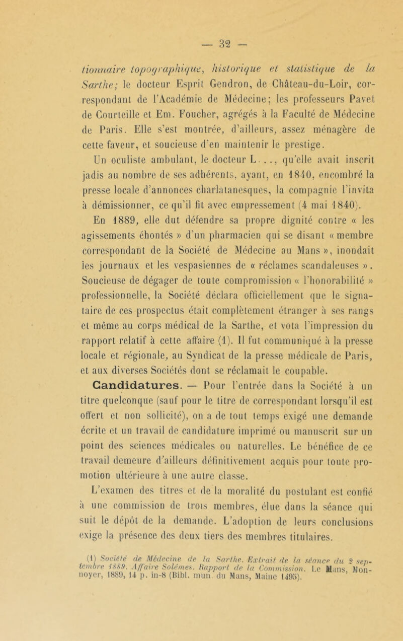 tionnaire topographique, historique et statistique de la Sarthe; le docteur Esprit Gendron, de Châleau-du-Loir, cor- respondant de l’Académie de Médecine; les professeurs Pavet de Courteille et Em. Foucher, agrégés à la Faculté de Médecine de Paris. Elle s’est montrée, d’ailleurs, assez ménagère de cette faveur, et soucieuse d’en maintenir le prestige. Un oculiste ambulant, le docteur L . ., quelle avait inscrit jadis au nombre de ses adhérents, ayant, en 1810, encombré la presse locale d’annonces charlatanesques, la compagnie l’invita à démissionner, ce qu’il fit avec empressement 4 mai 1840). En 1889, elle dut défendre sa propre dignité contre « les agissements éhontés » d’un pharmacien qui se disant «membre correspondant de la Société de Médecine au Mans», inondait ies journaux et les vespasiennes de « réclames scandaleuses ». Soucieuse de dégager de toute compromission « l’honorabilité » professionnelle, la Société déclara officiellement que le signa- taire de ces prospectus était complètement étranger à ses rangs et même au corps médical de la Sarthe, et vota l’impression du rapport relatif à cette affaire (1). Il fut communiqué à la presse locale et régionale, an Syndicat de la presse médicale de Paris, et aux diverses Sociétés dont se réclamait le coupable. Candidatures. — Pour l’entrée dans la Société à un titre quelconque (sauf pour le titre de correspondant lorsqu’il est offert et non sollicité), on a de tout temps exigé une demande écrite et un travail de candidature imprimé ou manuscrit sur un point des sciences médicales ou naturelles. Le bénéfice de ce travail demeure d’ailleurs définitivement acquis pour toute pro- motion ultérieure à une autre classe. L’examen des titres et de la moralité du postulant est confié a une commission de trois membres, élue dans la séance qui suit le dépôt de la demande. L’adoption de leurs conclusions exige la présence des deux tiers des membres titulaires. (1) Société de Médecine de lu Sar/he. Extrait de la séance du 2 sep- tembre ISS!). Affaire Solémes. Rapport de la Commission. Le films Mnn- noyer, 1889, U p. in-8 (Bibl. mun du Mans, Maine 1495).