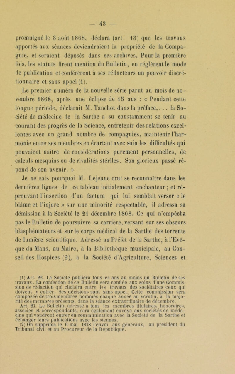 apportés aux séances deviendraient la propriété de la Compa- gnie, et seraient déposés dans ses archives. Pour la première fois, les statuts firent mention du Bulletin, eu réglèrent le mode de publication et conférèrent à ses rédacteurs un pouvoir discré- tionnaire et sans appel (1). Le premier numéro de la nouvelle série parut au mois de no- vembre 1808, après une éclipse de 15 ans : « Pendant cette longue période, déclarait M. Tauchot dans la préface,... la So- ciété de médecine de la Sarthe a su constamment se tenir au courant des progrès de la Science, entretenir des relations excel- lentes avec un grand nombre de compagnies, maintenir l’har- monie entre ses membres en écartant avec soin les difficultés qui pouvaient naître de considérations purement personnelles, de calculs mesquins ou de rivalités stériles. Son glorieux passé ré- pond de son avenir. » Je ne sais pourquoi M. Lejeune crut se reconnaître dans les dernières lignes de ce tableau initialement enchanteur; et ré- prouvant l’insertion d’un factum qui lui semblait verser « le blâme et l’injure » sur une minorité respectable, il adressa sa démission à la Société le 21 décembre 1808. Ce qui n’empêcba pas le Bulletin de poursuivre sa carrière, versant sur ses obscurs blasphémateurs et sur le corps médical de la Sarthe des torrents de lumière scientifique. Adressé au Préfet de la Sarthe, «à l’Evê- que du Mans, au Maire, il la Bibliothèque municipale, au Con- seil des Hospices (2), à la Société d’AgricuIture, Sciences et (0 Art. 22. La Société publiera tous les ans au moins un Bulletin de ses travaux. La confection de ce Bulletin sera confiée aux soins d’une Commis- sion de rédaction qui choisira entre les travaux des sociétaires ceux qui doivent y entrer. Ses décisions sont sans appel. Cette commission sera composée de troismeinbres nommés chaque année au scrutin, à la majo- rité aes membres présents, dans la séance extraordinaire de décembre. Art. 23. Le Bulletin, adressé à tous les membres titulaires, honoraires, associés et correspondants, sera également envové aux sociétés de méde- cine qui voudront entrer en communication avec fa Société de la Sarthe et échanger leurs publications avec les siennes. (2) On supprima le B mai 1878 l'envoi aux généraux, au président du Tribunal civil et au Procureur de la République.