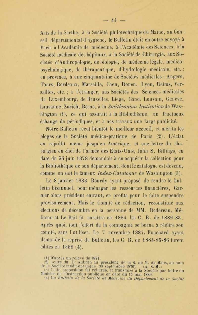 Arts de la Sarthe, à la Société philotechniguedu Maine, au Con- seil départemental d’hygiène, le Bulletin était en outre envoyé h Paris à l’Académie de médecine, à l’Académie des Sciences, à la Société médicale des hôpitaux, à la Société de Chirurgie, aux So- ciétés d’Amhropologie, de biologie, de médecine légale, médico- psychologique, de thérapeutique, d’hydrologie médicale, etc.; en province, à une cinquantaine de Sociétés médicales : Angers, Tours, Bordeaux, Marseille, Caen, Bouen, Lyon, Reims, Ver- sailles, etc. ; à l’étranger, aux Sociétés des Sciences médicales du Luxembourg, de Bruxelles, Liège, Gand, Louvain, Genève, Lausanne, Zurich, Berne, à la Smithsonian Institution de Was- hington (1), ce qui assurait à la Bibliothèque, un fructueux échange de périodiques, et à nos travaux une large publicité. Notre Bulletin reçut bientôt le meilleur accueil, et mérita les éloges de la Société médico-pratique de Paris (2). L’éclat en rejaillit même jusqu’en Amérique, et une lettre du chi- rurgien en chef de l’armée des Etats-Unis, John S. Billings, en date du 25 juin 1878 demandait à en acquérir la collection pour la Bibliothèque de son département, dont le catalogue est devenu, comme on sait le fameux Index-Catalogue de Washington (3). Le 8 janvier 1883, Bourdy ayant proposé de rendre le bul- letin bisannuel, pour ménager les ressources financières, Gar- nier alors président entrant, en profita pour le faire suspendre provisoirement. Mais le Comité de rédaction, reconstitué aux élections de décembre en la personne de MM. Bodereau, Mé- lisson et Le Bail fit paraître en 1884 les C. R. de 1882-83. Après quoi, tout l’effort de la compagnie se borna à réélire son comité, sans l’utiliser. Le 7 novembre 1887, Fouchard ayant demandé la reprise du Bulletin, les C. R. de 1884-85-86 furent édités en 1888 (4). (1) D’après un relevé rie 1874. (2) Lettre du Dr Aubrun au président de la S. de M. du Mans, au nom de la Société médicopratique (30 septembre 1878). — (A. S. M.) (3i Cette proposition fut réitérée, et transmise à la Société par lettre du Ministre de l’Instruction publique en date du 13 mai 1889. (4) Le Bulletin de la Société de Médecine du Département de la Sarthe