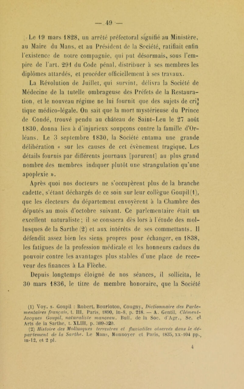 Le 19 mars 1828, un arrêté préfectoral signifié au Ministère, au Maire du Mans, et au Président de la Société, ratifiait enfin l'existence de notre compagnie, qui put désormais, sous l’em- pire de l’art. 291 du Code pénal, distribuer à ses membres les diplômes attardés, et procéder officiellement à ses travaux. La Révolution de Juillet, qui survint, délivra la Société de Médecine de la tutelle ombrageuse des Préfets de la Restaura- tion, et le nouveau régime ne lui fournit que des sujets de crij tique médico-légale. Ou sait que la mort mystérieuse du Prince de Condé, trouvé pendu au château de Saint-Leu le 27 août 1830. donna lieu à d'injurieux soupçons contre la famille d’Or- léans. Le 3 septembre 1830, la Société entama une grande délibération « sur les causes de cet évènement tragique. Les détails fournis par différents journaux [parurent] au plus grand nombre des membres indiquer plutôt une strangulation qu’une apoplexie ». Après quoi nos docteurs ne s’occupèrent plus de la branche cadette, s’étant déchargés de ce soin sur leur collègue Goupil(1 ), que les électeurs du département envoyèrent à la Chambre des députés au mois d’octobre suivant. Ce parlementaire était un excellent naturaliste; il se consacra dès lors à l’étude des mol- lusques de la Sarthe(2) et aux intérêts de scs commettants. Il défendit assez bien les siens propres pour échanger, en 1838, les fatigues de la profession médicale et les honneurs caducs du pouvoir contre les avantages plus stables d’une place de rece- veur des finances à La Flèche. Depuis longtemps éloigné de nos séances, il sollicita, le 30 mars 1836, le titre de membre honoraire, que la Société (1) Vov. s. Goupil : Robert, Bourloton, Cougny, Dictionnaire des Parle- mentaires français, t. Ht, Paris, 1800, in-8, p. 218. — A. Gentil, Clémenl- Jacques Goupil, naturaliste monceau. Bull. Oc la Soc. d'Agr., Se. et Arts de la Sarllie, t. XLIII, p. 309-320. (2) Histoire des Mollusques terrestres et fluviatiles observés dans le dé- partement delà Sart/ie. Le Mans, Monnoyer et Paris, 1835, xx-104 pp., lu-12, et 2 pl. 4