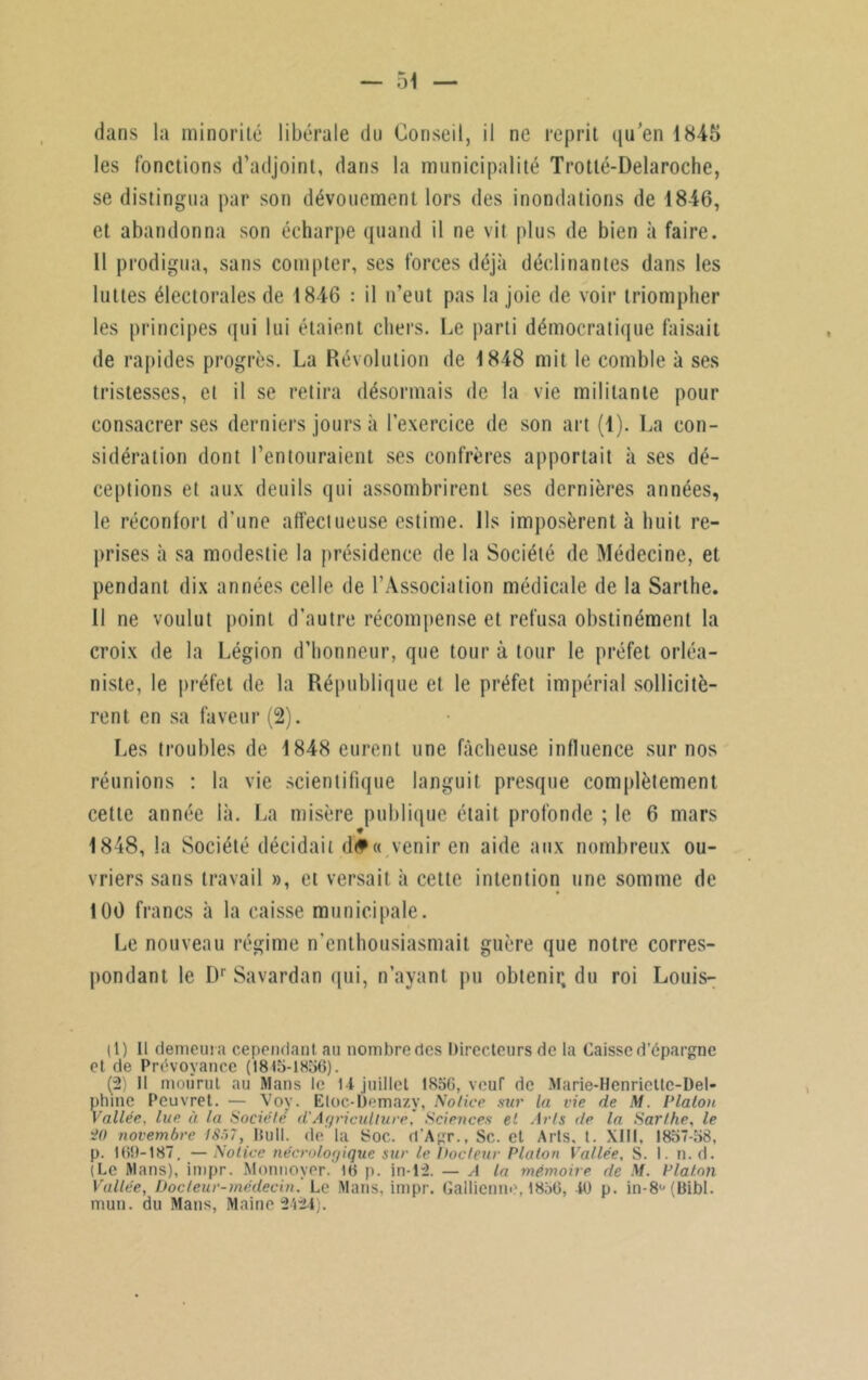 dans la minorité libérale du Conseil, il ne reprit qu'en 1845 les fonctions d’adjoint, dans la municipalité Trotlé-Delaroche, se distingua par son dévouement lors des inondations de 1846, et abandonna son écharpe quand il ne vit plus de bien à faire. 11 prodigua, sans compter, ses forces déjà déclinantes dans les luttes électorales de 1846 : il n’eut pas la joie de voir triompher les principes qui lui étaient chers. Le parti démocratique faisait de rapides progrès. La Révolution de 1848 mit le comble à ses tristesses, et il se retira désormais de la vie militante pour consacrer ses derniers jours à l’exercice de son art (1). La con- sidération dont l’entouraient ses confrères apportait à ses dé- ceptions et aux deuils qui assombrirent ses dernières années, le réconfort d’une affectueuse estime. Ils imposèrent à huit re- prises à sa modestie la présidence de la Société de Médecine, et pendant dix années celle de l’Association médicale de la Sarthe. Il ne voulut point d’autre récompense et refusa obstinément la croix de la Légion d’honneur, que tour à tour le préfet orléa- niste, le préfet de la République et le préfet impérial sollicitè- rent en sa faveur (2). Les troubles de 1848 eurent une fâcheuse influence sur nos réunions : la vie scientifique languit presque complètement cette année là. La misère publique était profonde ; le 6 mars * 1848, la Société décidait d#« venir en aide aux nombreux ou- vriers sans travail », et versait à cette intention une somme de 100 francs à la caisse municipale. Le nouveau régime n'enthousiasmait guère que notre corres- pondant le Dr Savardan qui, n’ayant pu obtenir, du roi Louis- (1) Il demeura cependant au nombre des Directeurs de la Caisse d’épargne et de Prévoyance (1815-1856). (2) Il mourut au Mans le 14 juillet 1856, veuf de Marie-Henriette-Del- phine Pcuvret. — Vov. Eloc-bemazy, Notice sur la vie de M. Platon Vallée, lue à la Société d'Agriculture, Sciences et Arts de la Sarthe, le i>() novembre 18~>7, Bull, de la Soc. d'Agr., Sc. et Arts. t. XIII, 1857-58, p. 169-187. — Notice nécrologique sur le Docteur Platon Vallée, S. I. n. d. (Le Mans), impr. Monnoyer. 16 p. in-12. — A la mémoire de M. Platon Vallée, Docteur-médecin. Le Mans, impr. Gallienne, 1856, 40 p. in-8ü(Bibl. mun. du Mans, Maine 2424).