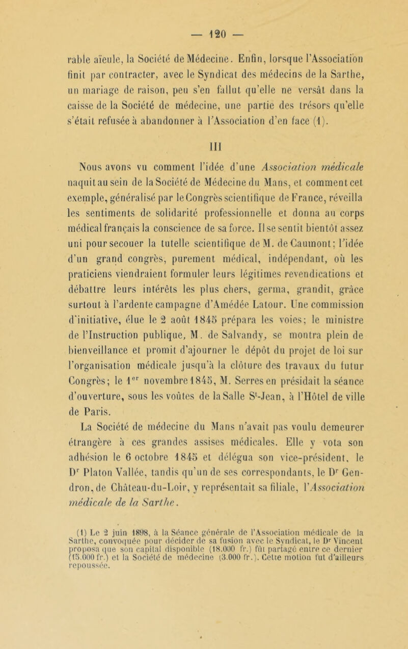 rable aïeule, la Société de Médecine. Enfin, lorsque l’Association finit par contracter, avec le Syndicat des médecins de la Sarlhe, un mariage de raison, peu s’en fallut qu’elle ne versât dans la caisse de la Société de médecine, une partie des trésors qu’elle s’était refusée à abandonner à l’Association d’en face (1). 111 Nous avons vu comment l’idée d'une Association medicale naquit au sein de la Société de Médecine du Mans, et commentcet exemple, généralisé par le Congrès scientifique de France, réveilla les sentiments de solidarité professionnelle et donna au corps médical français la conscience de sa force. Il se sentit bientôt assez uni pour secouer la tutelle scientifique deM. deCauinont: l’idée d'un grand congrès, purement médical, indépendant, où les praticiens viendraient formuler leurs légitimes revendications et débattre leurs intérêts les plus chers, germa, grandit, grâce surtout à l’ardente campagne d’Amédée Latour. Une commission d'initiative, élue le 2 août 1845 prépara les voies; le ministre de l’Instruction publique, M. de Salvandy, se montra plein de bienveillance et promit d’ajourner le dépôt du projet de loi sur l’organisation médicale jusqu'à la clôture des travaux du futur Congrès; le lür novembrel845, M. Serres en présidait la séance d’ouverture, sous les voûtes de la Salle S'-Jean, à l’Hôtel de ville de Paris. La Société de médecine du Mans n’avait pas voulu demeurer étrangère à ces grandes assises médicales. Elle y vota son adhésion le 6 octobre 1845 et délégua son vice-président, le Dr Platon Vallée, tandis qu'un de ses correspondants, le Dr Gen- dron,de Château-du-Loir, y représentait sa filiale, Y Association médicale de la Sarthe. (t) Le 2 juin 1808, à la Séance générale de l’Association médicale de la Sarthe, convoquée pour décider de sa fusion avec le Syndicat, le l)r Vincent proposa que son capital disponible (18.000 fr.) fût partagé entre ce dernier (15.000 fr.) et la Société de médecine (3.000 fr.). Cette motion fut d’ailleurs repoussée.