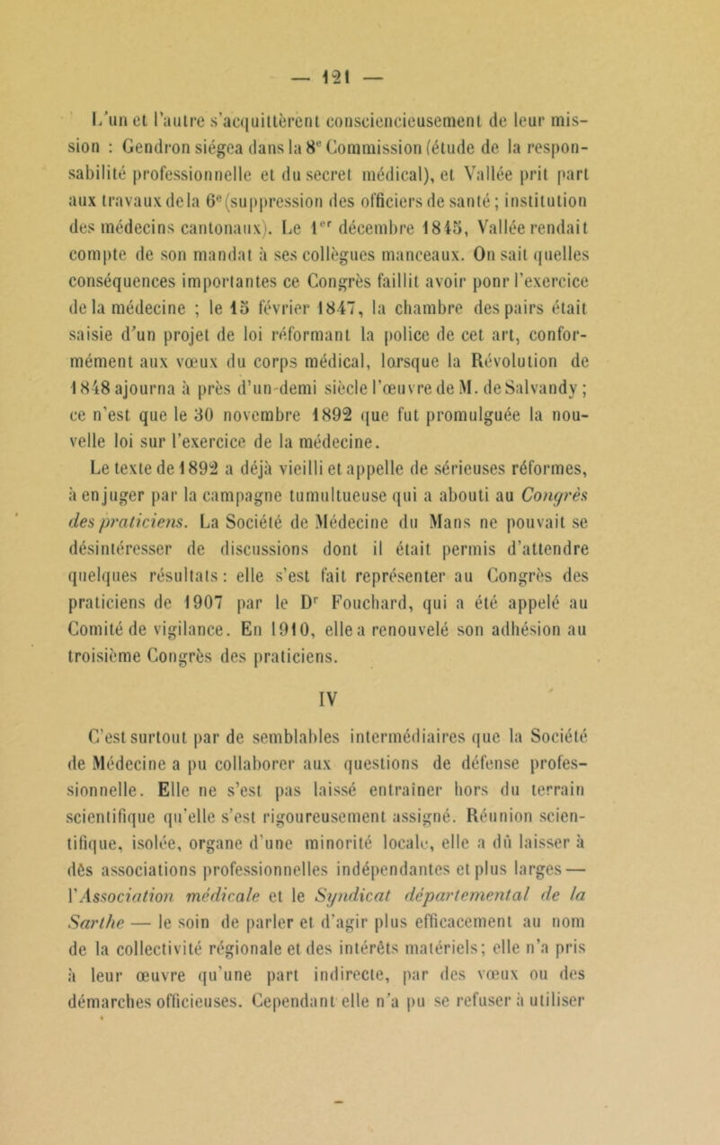 l/un et l’autre s’acquittèrent consciencieusement de leur mis- sion : Gendron siégea dans la 8e Commission (étude de la respon- sabilité professionnelle et du secret médical), et Vallée prit part aux travaux delà 6e (suppression des officiers de santé; institution des médecins cantonaux). Le 1er décembre 1845, Vallée rendait compte de son mandat à ses collègues manceaux. On sait quelles conséquences importantes ce Congrès faillit avoir pour l'exercice de la médecine ; le 15 février 1847, la chambre des pairs était saisie d’un projet de loi réformant la police de cet art, confor- mément aux vœux du corps médical, lorsque la Révolution de 1848 ajourna à près d’un-demi siècle l’œuvre de M. de Salvandy ; ce n’est que le 30 novembre 1892 que fut promulguée la nou- velle loi sur l’exercice de la médecine. Le texte de 1892 a déjà vieilli et appelle de sérieuses réformes, à en juger par la campagne tumultueuse qui a abouti au Congrès des praticiens. La Société de Médecine du Mans ne pouvait se désintéresser de discussions dont il était permis d’attendre quelques résultats: elle s’est fait représenter au Congrès des praticiens de 1907 par le Dr Fouchard, qui a été appelé au Comité de vigilance. En 1910, ellea renouvelé son adhésion au troisième Congrès des praticiens. IV C’est surtout par de semblables intermédiaires que la Société de Médecine a pu collaborer aux questions de défense profes- sionnelle. Elle ne s’est pas laissé entraîner hors du terrain scientifique qu’elle s’est rigoureusement assigné. Réunion scien- tifique, isolée, organe d’une minorité locale, elle a dû laisser à dès associations professionnelles indépendantes et plus larges — Y Association médicale et le Syndicat départemental de la Sarthe — le soin de parler et. d’agir plus efficacement au nom de la collectivité régionale et des intérêts matériels; elle n’a pris à leur œuvre qu’une part indirecte, par des vœux ou des démarches officieuses. Cependant elle n’a pu se refusera utiliser