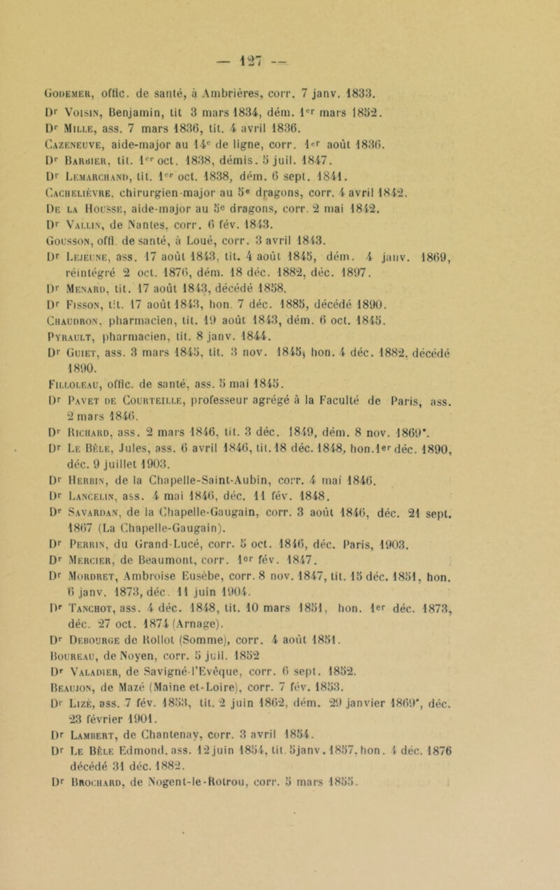 Dr Voisin, Benjamin, tit 3 mars 1834, dém. lcr mars 183-2. I)r Mille, ass. 7 mars 1836, tit. 4 avril 1836. Cazeneuve, aide-major au 14e de ligne, corr. l<-r août 1836. l)r Barbier, tit. l''roct. 1838, démis.3juil. 1847. U1' Lemarc.iiand, lit. l'r oct. 1838, dém. 6 sept. 1841. Cachelièvre. chirurgien major au 3e dragons, corr. 4 avril 1842. De la Housse, aide-major au 3« dragons, corr. 2 mai 1812. D1’ Vallin, de Nantes, corr. 6 fév. 1813. Gousson, offl. de santé, à Loué, corr. 3 avril 1813. Dr Lejeune, ass. 17 août 1843, tit. 4 août 1843, dém. 4 janv. 1869, réintégré 2 oct. 1876, dém. 18 déc. 1882, déc. 1897. l)p Ménard, tit. 17 août 1813, décédé 1838. Dr Fisson, lit. 17 août 1813, lion. 7 déc. 1883, décédé 1890. Chaudron, pharmacien, tit. 19 août 1813, dém. 6 oct. 1813. Pyrault, pharmacien, tit. 8 janv. 1844. Dr Guiet, ass. 3 mars 1843, tit. 3 nov. 1813, hon. 4 déc. 1882. décédé 1890. Filloleau, oftic. de santé, ass. 3 mai 1843. I)r Pavet de Courteille, professeur agrégé à la Faculté de Paris, ass. 2 mars 1846. Dr Richard, ass. 2 mars 1846, lit. 3 déc. 1849, dém. 8 nov. 1869*. Ür Le Bêle, Jules, ass. 6 avril 1846, tit. 18 déc. 1818, hon.1er déc. 1890, déc. 9 juillet 1903. Dr Herbin, de la Chapelle-Saint-Aubin, corr. 4 mai 1846. Dr Lancelin, ass. 4 mai 1846, déc. 11 fév. 1848. Dr Savardan, de la Chapelle-Gaugain, corr. 3 août 1846, déc. 21 sept. 1867 (La Chapelle-Gaugain). Dr Perrin, du Grand-Lucé, corr. 3 oct. 1846, déc. Paris, 1903. Dr Mercier, de Beaumont, corr. l°r fév. 1847. Dr Mordret, Ambroise Fusèbe, corr. 8 nov. 1847, tit. 13 déc. 1831, hon. 6janv. 1873, déc. 11 juin 1904. Dr Tanchot, ass. 4 déc. 1818, tit. 10 mars 1831, hon. 1er déc. 1873, déc. 27 oct. 1874 (Arnage). Dr Derouroe de Rollol (Somme), corr. 4 août 1831. Boureau, de Noyen, corr. 3 juil. 1832 Dr Valadier, de Savigné-l’Evêque, corr. 6 sept. 1832. Beaujon, de Mazé (Maine et-Loire), corr. 7 fév. 1833. D'- Lizè, ass. 7 fév. 1833, tit. 2 juin 1862, dém. 29 janvier 1869*, déc. 23 février 1901. l)r Lamrert, de Chantenay, corr. 3 avril 1834. Dr Le Bêle Edmond, ass. 12 juin 1834, tit. 3janv. 1837. hon. Idée. 1876 décédé 31 déc. 1882. Dr Brociiard, de Nogent-le-Rotrou, corr. 3 mars 1833.