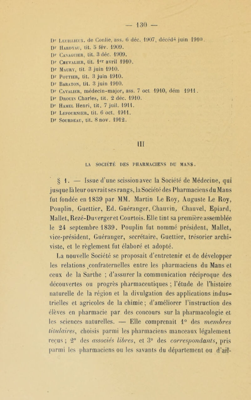 l)> Leuillieux, de (lonlie, ass. 0 déc. 1007, décédé juin 1010. l)r IIahdyau, lit. 5 fév. 1909. Dr Canaguier, lit. 3 déc. 1909. |)r Chevalier, tit. 1er avril 1910. Dr Maury, tit 3 juin 1910. Dr Pottier, tit. 3 juin 1910. Dr Baraton, tit. 3 juin 1910. D>' Cavalier, médecin-major, ass. 7 oct 1910, dém 1911. Dr Drouin Charles, tit. 2 déc. 1910. Dr Hamel Henri, tit. 7 juil. 1911. Dr Lefournier. tit. 6 oct. 1911. Dr Sourdeau, tit. 8nov. 1912. III LA SOCIÉTÉ DES PHARMACIENS DU MANS. § 1. — Issue d’une scission avec la Société de Médecine, qui jusque là leur ouvrait ses rangs, la Société des Pharmaciens du Mans fut fondée en 1839 par MM. Martin Le Roy, Auguste Le Roy, Pouplin, Guettier, Ed. Guéranger, Chauvin, Chauvel, Epiard, Mallet, Rezé-Duvergeret Courtois. Elle tint sa première assemblée le 24 septembre 1839. Pouplin fut nommé président, Mallet, vice-président, Guéranger, secrétaire, Guettier, trésorier archi- viste, et le règlement fut élaboré et adopté. La nouvelle Société se proposait d’entretenir et de développer les relations ^confraternelles entre les pharmaciens du Mans et ceux de la Sarthe ; d’assurer la communication réciproque des découvertes ou progrès pharmaceutiques ; l’étude de l’histoire naturelle de la région et la divulgation des applications indus- trielles et agricoles de la chimie; d’améliorer l’instruction des élèves en pharmacie par des concours sur la pharmacologie et les sciences naturelles. — Elle comprenait 1° des membres titulaires, choisis parmi les pharmaciens manceaux légalement reçus ; 2° des associés libres, et 3° des correspondants, pris parmi les pharmaciens ou les savants du département ou d’ail-