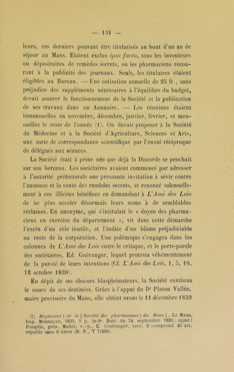 leurs, ces derniers pouvant être titularisés au bout d’un an de séjour au Mans. Etaient exclus ipso facto, tous les inventeurs ou dépositaires de remèdes secrets, ou les pharmaciens recou- rant à la publicité des journaux. Seuls, les titulaires étaient éligibles au Bureau. — Une cotisation annuelle de 25 fr., sans préjudice des suppléments nécessaires à l’équilibre du budget, devait assurer le fonctionnement de la Société et la publication de ses travaux dans un Annuaire. — Les réunions étaient bimensuelles en novembre, décembre, janvier, février, et men- suelles le reste de l’année (1). On devait proposera la Société de Médecine et à la Société d'Agriculture, Sciences et Arts, une sorte de correspondance scientifique par l’envoi réciproque de délégués aux séances. La Société était à peine née que déjà la Discorde se penchait sur son berceau. Les sociétaires avaient commencé par adresser à D’autorité préfectorale une pressante invitation à sévir contre l’annonce et la vente des remèdes secrets, et renoncé solennelle- ment à ces illicites bénéfices en demandant à L'Ami des Lois de ne plus accoler désormais leurs noms à de semblables réclames. Un anonyme, qui s’intitulait le « doyen des pharma- ciens en exercice du département ». vit dans cette démarche l'excès d'un zèle inutile, et l’indice d’un blâme préjudiciable au reste de la corporation. Une polémique s’engagea dans les colonnes de L’Ami des Lois entre le critique, et le porte-parole des sociétaires, Ed. Guéranger, lequel protesta véhémentement de la pureté de leurs intentions (Cf. L'Ami des Lois, 1,5, 10, 12 octobre 1839). En dépit de ses obscurs blasphémateurs, la Société continua le cours de ses destinées. Grâce à l’appui du Dr Dlaton Vallée, maire provisoire du Mans, elle obtint avant le 11 décembre 1839 1) Règlement | de la \ Société' des pharmaciens \ du Mans | . Le Mans, lmp. Mounover, 1839, 8 p. in-8\ Daté du 24 septembre 1839; signé: Pouplin, prés., Mallet, v.-p., E. Guéranger, sccr. 11 comprend 43 art. repartis sous 6 titres (B. N., T 7/420).